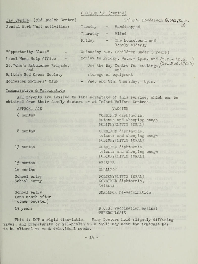 Day Centre (Old Health Centre) Social Work Unit activities: Opportunity Class Local Home Help Office StcJohn's Ambulance Brigade, and British Red Cross Society Hoddesdon Mothers 1 Club SUCTION 'B' (cont'd) Tel.No. Hoddesdon 66351,Extn. 1 zT Tuesday - Handicapped Thursday - Blind Friday - The housebound and lonely elderly Wednesday a0m. (children under 5 years) Monday to Friday, 9a.m.- 1p.m. and 2p.m.- 4p.m. ) Use the Day Centre for meetingsj(Tel'Hod*67o-°) and storage of equipment 2nd. and 4th. Thursday, 8p.m. Immunisation & Vaccination All parents are advised to take advantage of this service, which can be obtained from their family doctors or at Infant Welfare Centres. APPROX. AGE 6 months 8 months 13 months 15 months 16 months VACCINE COMBINED diphtheria, tetanus and whooping cough POLIOMYELITIS (CR.J) COMBINED diphtheria, tetanus and whooping cough FOLIOMYKLITIS (ORAL) COMBINED diphtheria, tetanus and whooping cough POLIOMYELITIS (ORAL) MEASLES SMALLPOX School entry School entry POLIOMYELITIS (ORAL) COMBINED diphtheria, tetanus School entry (one month after other booster) 13 years SMALLPOX re-vaccination B.C.G-. Vaccination against TUBERCULOSIS This is NOT a rigid time-table. Many Doctors hold slightly differing views, and prematurity or ill-health in a child may mean the schedule has to be altered to meet individual needs.