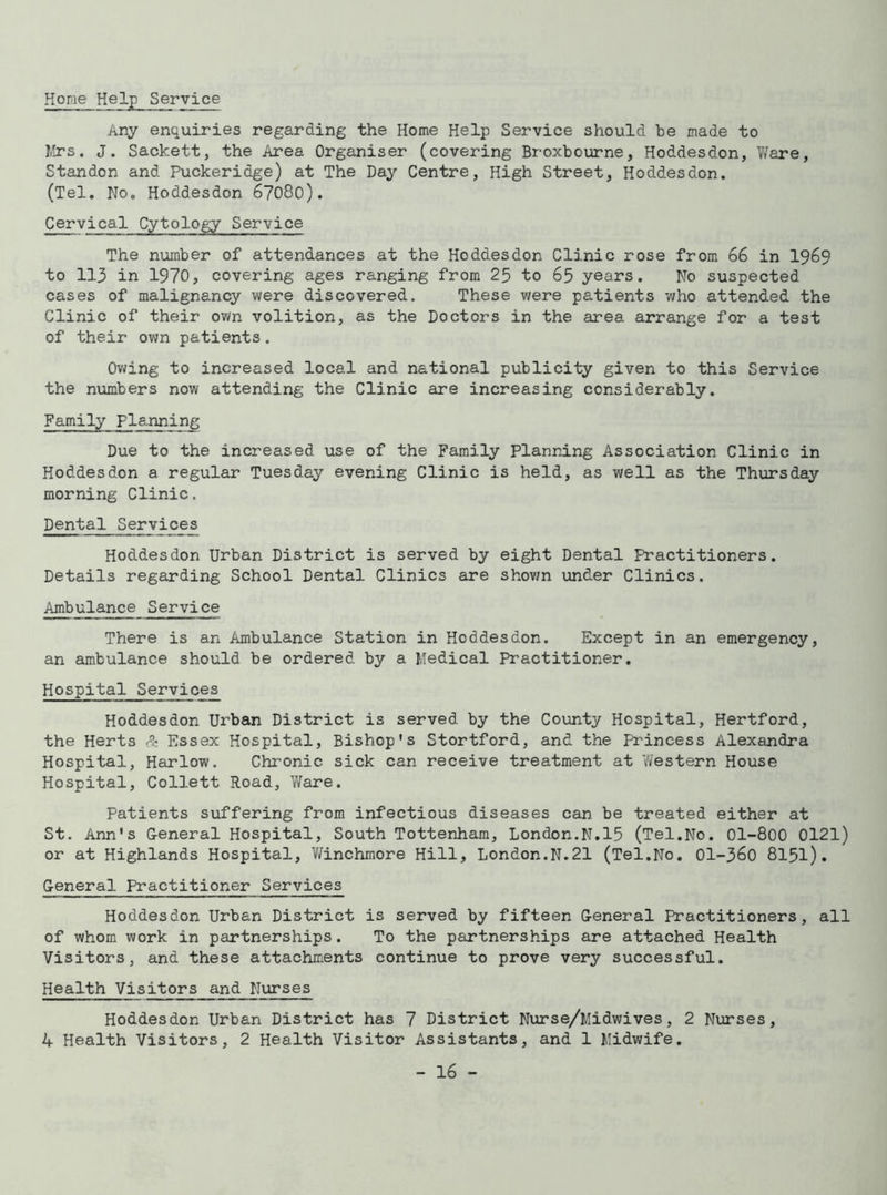 Hone Help Service Any enquiries regarding the Home Help Service should be made to Mrs. J. Sackett, the Area Organiser (covering Broxbourne, Hoddesdon, Ware, Standon and Puckeridge) at The Day Centre, High Street, Hoddesdon. (Tel. No. Hoddesdon 67080). Cervica1 Cytology Service The number of attendances at the Hoddesdon Clinic rose from 66 in 1969 to 113 in 1970, covering ages ranging from 25 to 65 years. No suspected cases of malignancy were discovered. These were patients who attended the Clinic of their own volition, as the Doctors in the area arrange for a test of their own patients. Owing to increased local and national publicity given to this Service the numbers now attending the Clinic are increasing considerably. Family planning Due to the increased use of the Family Planning Association Clinic in Hoddesdon a regular Tuesday evening Clinic is held, as well as the Thursday morning Clinic. Dental Services Hoddesdon Urban District is served by eight Dental Practitioners. Details regarding School Dental Clinics are shown under Clinics. Ambulance Service There is an Ambulance Station in Hoddesdon. Except in an emergency, an ambulance should be ordered by a Medical Practitioner. Hospital Services Hoddesdon Urban District is served by the County Hospital, Hertford, the Herts & Essex Hospital, Bishop's Stortford, and the Princess Alexandra Hospital, Harlow. Chronic sick can receive treatment at Western House Hospital, Collett Road, Ware. Patients suffering from infectious diseases can be treated either at St. Ann's General Hospital, South Tottenham, London.N.15 (Tel.No. 01--800 0121) or at Highlands Hospital, Winchmore Hill, London.N.21 (Tel.No. 01-360 8151). General Practitioner Services Hoddesdon Urban District is served by fifteen General Practitioners, all of whom work in partnerships. To the partnerships are attached Health Visitors, and these attachments continue to prove very successful. Health Visitors and Nurses Hoddesdon Urban District has 7 District Nurse/Midwives, 2 Nurses, 4 Health Visitors, 2 Health Visitor Assistants, and 1 Midwife.