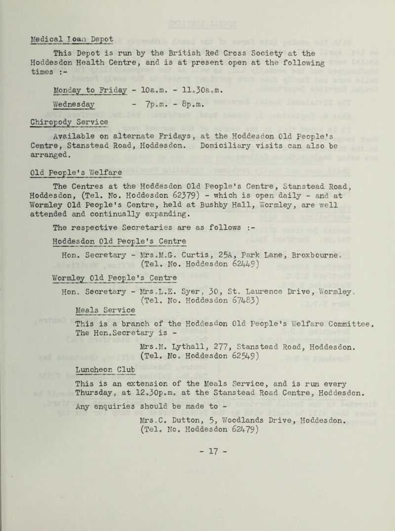 Medical J oan Depot This Depot is run by the British Red Cross Society at the Hoddesdon Health Centre, and is at present open at the following times Monday to Friday - 10a.m. - llo30aom. V/ednesday - 7p.m. - 8p.m. Chiropody Service Available on alternate Fridays, at the Hoddesdon Old People's Centre, Stanstead Road, Hoddesdon. Domiciliary visits can also be arranged. Old People's Welfare The Centres at the Hoddesdon Old People's Centre, Stanstead Road, Hoddesdon, (Tel. No. Hoddesdon 62379) - which is open daily - and at Wormley Old People's Centre, held at Bushby Hall, Wormley, are well attended and continually expanding. The respective Secretaries are as follows Hoddesdon_0Id People's__C_entre Hon. Secretary - Mrs.M.G. Curtis, 25A, Park Lane, Broxbourne. (Tel. No. Hoddesdon 62449) Wormley Old People's Centre Hon. Secretary - Mrs.L.E. Syer, 30, St. Laurence Drive, Wormley. (Tel. No. Hoddesdon 67483) MealsService This is a branch of the Hoddesdon Old People's Welfare Committee. The Hon.Secretary is - Mrs.M. Lythall, 277* Stanstead Road, Hoddesdon. (Tel. No. Hoddesdon 62549) Luncheon Club This is an extension of the Meals Service, and is run every Thursday, at 12.30p.m. at the Stanstead Road Centre, Hoddesdon. Any enquiries should be made to - Mrs.C. Dutton, 5, Woodlands Drive, Hoddesdon. (Tel. Nc. Hoddesdon 62479)
