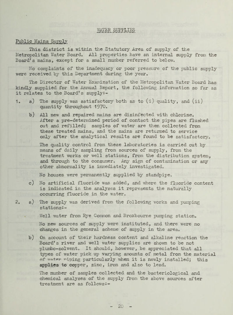 WATER SUPPLIES Public Mains Supply This district is witnin the Statutory Area of supply of the Metropolitan Water Board* All properties have an internal supply from the Board’s mains, except for a small number referred to below* No complaints of the inadequacy or poor pressure of the public supply were received by this Department during the year. The Director of Water Examination of the Metropolitan Water Board has kindly supplied for the Annual Report, the following information so far as it relates to the Board’s supply:- 1* a) The supply was satisfactory both as to (i) quality, and (ii) quantity throughout 1970. b) All new and repaired mains are disinfected v/ith chlorine. After a pre-deterrnined period of contact the pipes are flushed out and refilled; samples of water are then collected from these treated mains, and the mains are returned to service only after the analytical results are found to be satisfactory. The quality control from these laboratories is carried out by means of daily sampling from sources of supply, from the treatment works or well stations, from the distribution system, and through to the consumer* Any sign of contamination or any other abnormality is immediately investigated* No houses were permanently supplied by standpipe* c) No artificial fluoride was added, and where the fluoride content is indicated in the analyses it represents the naturally occurring fluoride in the water* 2. a) The supply was derived from the following w'orks and pumping stations!- Well water from Rye Common and Broxbourne pumping station. No new sources of supply were instituted, and there were no changes in the general scheme of supply in the area* b) On account of their hardness content and alkaline reaction the Board's river and well water supplies are shown to be not plunibo-colvent* It should, however, be appreciated that all types of water pick up varying amounts of metal from the material of wpfe-r upping particularly when it is newly installed; this applies to copper, zinc, iron and also to lead. The number of samples collected and the bacteriological and chemical analyses of the supply from the above sources after treatment are as follows