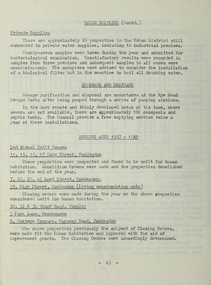 WATER SUPPLIES (Contd.) Frivate Supplies There are. approximately 26 properties in the Urban District still connected to private water supplies, including 10 industrial premises. Twenty-seven samples were taken during the year and submitted for bacteriological examination. Unsatisfactory results v/ere recorded in samples from three premises and subsequent samples in all cases were unsatisfactory. The occupiers were advised to consider the installation of a biological filter but in the meantime to boil all drinking water. SEV.ERAGE AND DRAINAGE Sewage purification and disposal are undertakem at the Rye Mead Sewage Works after being pumped through a series of pumping stations. In the more remote and thinly developed areas of the town, where sewers are net available, there are approximately 180 cesspools and septic tanks. The Council provide a free emptying service twice a year at these installations. HOUSING ACTS 1957 J.569 Ind: vidual Unfit Houses 11. 13. 19. 17 Duke Street, Hpddesdcn These properties were inspected and found to be unfit for human habitation. Demolition Orders were made and the properties demolished before the end of the year, 7, 25, 25, 49 Lord Street, Hoddesdon. 55. High Street. Hoddesdon (Living accommodation only) Closing orders we re made during the year on the above properties considered unfit for human habitation. 30. 52 & 34 Wharf Road, Norrnley _2 Park Lane, Broxbourne 8, Western Terrace, Nursery Road, Hoddesdon The above properties previously the subject of Closing Orders, were made fit for human habitation and improved with the aid of irrprovement grants. The Closing Orders were accordingly determined.