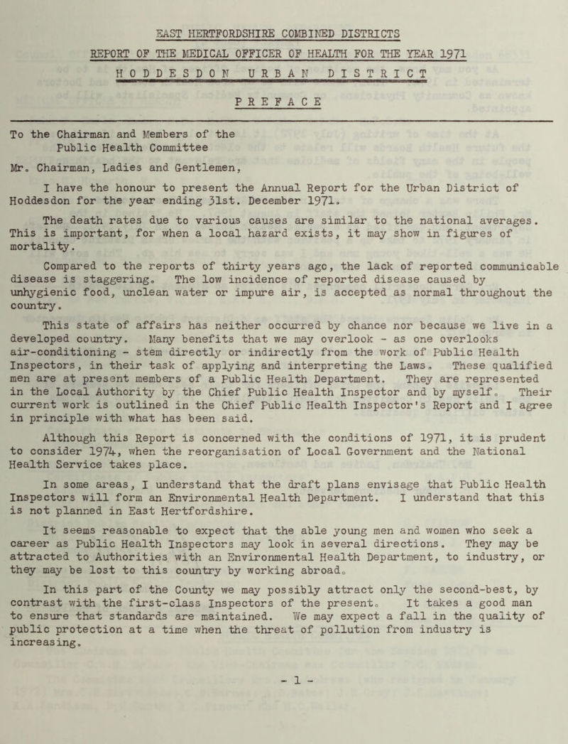 EAST HERTFORDSHIRE COMBINED DISTRICTS REPORT OF THE MEDICAL OFFICER OF HEALTH FOR THE YEAR 1971 HODDESDON URBAN DISTRICT PREFACE To the Chairman and Members of the Public Health Committee Mr. Chairman, Ladies and Gentlemen, I have the honour to present the Annual Report for the Urban District of Hoddesdon for the year ending 31st. December 1971. The death rates due to various causes are similar to the national averages. This is important, for when a local hazard exists, it may show in figures of mortality. Compared to the reports of thirty years ago, the lack of reported communicable disease is staggering. The low incidence of reported disease caused by unhygienic food, unclean water or impure air, is accepted as normal throughout the country. This state of affairs has neither occurred by chance nor because we live in a developed country. Many benefits that we may overlook - as one overlooks air-conditioning - stem directly or indirectly from the work of Public Health Inspectors, in their task of applying and interpreting the Laws. These qualified men are at present members of a Public Health Department. They are represented in the Local Authority by the Chief Public Health Inspector and by n^yself 0 Their current work is outlined in the Chief Public Health Inspector's Report and I agree in principle with what has been said. Although this Report is concerned with the conditions of 1971, it is prudent to consider 1974, when the reorganisation of Local Government and the National Health Service takes place. In some areas, I understand that the draft plans envisage that Public Health Inspectors will form an Environmental Health Department. I understand that this is not planned in East Hertfordshire. It seems reasonable to expect that the able young men and women who seek a career as Public Health Inspectors may look in several directions. They may be attracted to Authorities with an Environmental Health Department, to industry, or they may be lost to this country by working abroad. In this part of the County we may possibly attract only the second-best, by contrast with the first-class Inspectors of the present. It takes a good man to ensure that standards are maintained. We may expect a fall in the quality of public protection at a time when the threat of pollution from industry is increasing.
