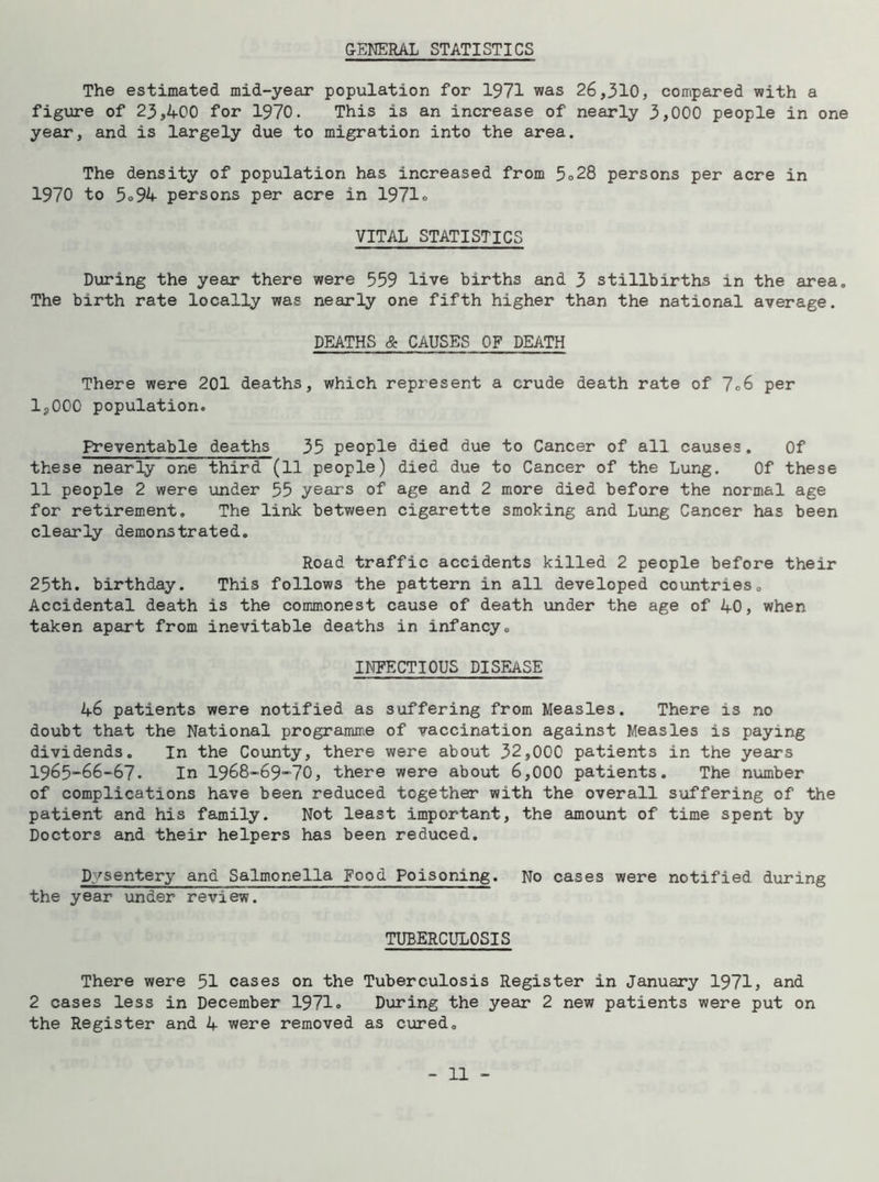 The estimated mid-year population for 1971 was 26,310, compared with a figure of 23,400 for 1970. This is an increase of nearly 3,000 people in one year, and is largely due to migration into the area. The density of population has increased from 5o28 persons per acre in 1970 to 5® 94 persons per acre in 1971o VITAL STATISTICS During the year there were 559 live births and 3 stillbirths in the area. The birth rate locally was nearly one fifth higher than the national average. DEATHS & CAUSES OF DEATH There were 201 deaths, which represent a crude death rate of 7o6 per 12000 population. Preventable deaths 35 people died due to Cancer of all causes. Of these nearly one third (11 people) died due to Cancer of the Lung. Of these 11 people 2 were under 55 years of age and 2 more died before the normal age for retirement. The link between cigarette smoking and Lung Cancer has been clearly demonstrated. Road traffic accidents killed 2 people before their 25th. birthday. This follows the pattern in all developed countries. Accidental death is the commonest cause of death under the age of 40, when taken apart from inevitable deaths in infancy. INFECTIOUS DISEASE 46 patients were notified as suffering from Measles. There is no doubt that the National programme of vaccination against Measles is paying dividends. In the County, there were about 32,000 patients in the years 1965-66-67. In 1968-69-70, there were about 6,000 patients. The number of complications have been reduced together with the overall suffering of the patient and his family. Not least important, the amount of time spent by Doctors and their helpers has been reduced. Dysentery and Salmonella Food Poisoning. No cases were notified during the year under review. TUBERCULOSIS There were 51 cases on the Tuberculosis Register in January 1971, and 2 cases less in December 1971® During the year 2 new patients were put on the Register and 4 were removed as cured.
