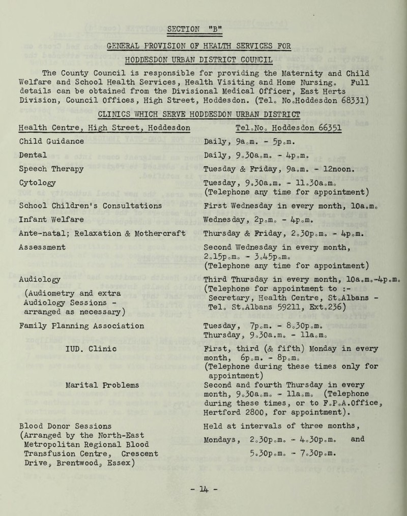 GENERAL PROVISION OF HEALTH SERVICES FOR HODDESDON URBAN DISTRICT COUNCIL The County Council is responsible for providing the Maternity and Child Welfare and School Health Services, Health Visiting and Home Nursing, Full details can be obtained from the Divisional Medical Officer, East Herts Division, Council Offices, High Street, Hoddesdon. (Tel0 No0Hoddesdon 68331) CLINICS WHICH SERVE HODDESDON URBAN DISTRICT Tel0NOo Hoddesdon 66331 Health Centre, High Street, Hoddesdon Child Guidance Dental Speech Therapy Cytology School Children’s Consultations Infant Welfare Ante-natal; Relaxation & Mothercraft Assessment Audiology (Audiometry and extra Audiology Sessions - arranged as necessary) Family Planning Association IUD. Clinic Marital Problems Blood Donor Sessions (Arranged by the North-East Metropolitan Regional Blood Transfusion Centre, Crescent Drive, Brentwood, Essex) Daily, 9a0m. - 5pom. Daily, 9o30aom, - 4p0m, Tuesday & Friday, 9aom, - 12noon. Tuesday, 9®30a9m. - ll,30aomo (Telephone any time for appointment) First Wednesday in every month, l0aomo Wednesday, 2p0m0 - 4p0m, Thursday & Friday, 2o30pomo - 4p0m. Second Wednesday in every month, 2015pom0 - 3o45p0m0 (Telephone any time for appointment) Third Thursday in every month, l0aomo-4pom (Telephone for appointment to Secretary, Health Centre, St0Albans - Tel, StoAlbans 59211, Ext,236) Tuesday, 7pom. - 8o30pom<, Thursday, 9°30a,mo - llaDmo First, third (& fifth) Monday in every month, 6p0m. - 8p0m0 (Telephone during these times only for appointment) Second and fourth Thursday in every month, 9o30aomo - lla0m0 (Telephone during these times, or to FoPoA.Office, Hertford 2800, for appointment). Held at intervals of three months, Mondays, 2o30pomo - 4o30pomo and 5®30pomo - 7®30pom.