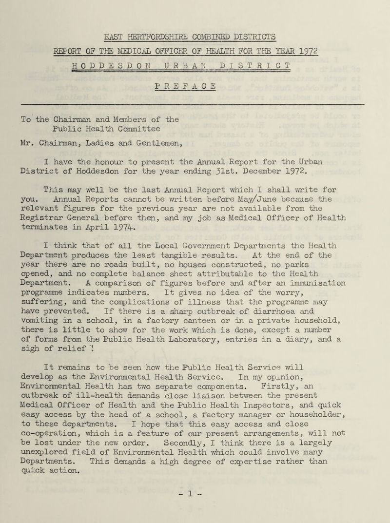 EAST HERTFORDSHIRE COMBINED DISTRICTS REPORT OF THE MEDICAL OFFICER OF HEALTH FOR THE YEAR 1972 HODDESDON URBAN DISTRICT PREFACE To the Chairman and Members of the Public Health Committee Mr. Chairman, Ladies and Gentlemen, I have the honour to present the Annual Report for the Urban District of Hoddesdon for the year ending 31st. December 1972. This may well be the last Annual Report which I shall write for you. Annual Reports cannot be written before May/June because the relevant figures for the previous year are not available from the Registrar General before then, and my job as Medical Officer of Health terminates in April 1974. I think that of all the Local Government Departments the Health Department produces the least tangible results. At the end of the year there are no roads built, no houses constructed, no parks opened, and no complete balance sheet attributable to the Health Department. A comparison of figures before and after an immunisation programme indicates numbers. It gives no idea of the worry, suffering, and the complications of illness that the programme may have prevented. If there is a sharp outbreak of diarrhoea and vomiting in a school, in a factory canteen or in a private household, there is little to show for the work which is done, except a number of forms from the Public Health Laboratory, entries in a diary, and a sigh of relief '[ It remains to be seen how the Public Health Service will develop as the Environmental Health Service. In my opinion, Environmental Health has two separate components. Firstly, an outbreak of ill-health demands close liaison between the present Medical Officer of Health and the Public Health Inspectors, and quick easy access by the head of a school, a factory manager or householder, to these departments. I hope that this easy access and close co-operation, which is a feature of our present arrangements, will not be lost under the new order. Secondly, I think there is a largely unexplored field of Environmental Health which could involve many Departments. This demands a high degree of expertise rather than quick action.