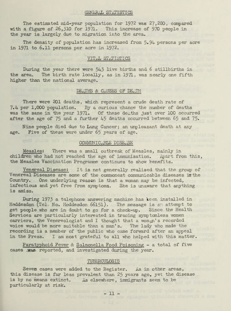 The estimated mid-year population for 1972 was 27,280, compared with a figure of 26,310 for 1971. This increase of 970 people in the year is largely due to migration into the area. The density of population has increased from 5.94 persons per acre in 1971 to 6.11 persons per acre in 1972. ' VITijL STATISTICS During the year there were 543 live births and 6 stillbirths in the area. The birth rate locally, as in 1971, was nearly one fifth higher than the national average. DEATHS & CAUSES OP DEATH There were 201 deaths, which represent a crude death rate of 7.4 per 1,000 population. By a curious chance the number of deaths was the same in the year 1971. Of these deaths just over 100 occurred after the age of 75 and a further 45 deaths occurred between 65 and 75* Nine people died due to Lung Cancer; an unpleasant death at any age. Five of these were under 65 years of age. COMMUNICATE DISE.J5E Measles: There was a small outbreak of Measles, mainly in children Viho had not reached the age of immunisation. Apart from this, the Measles Vaccination Programme continues to show benefits. Venereal Disease: It is not generally realised that the group of Venereal Diseases are some of the commonest communicable diseases ice the Country. One underlying reason is that a woman may be infected, infectious and yet free from symptoms. She is unaware that anything is amiss. During 1973 a telephone answering machine has been installed in Hoddesdon (Tel, No. Hoddesdon 66l5l). The message is an attempt to get people who are in doubt to go for a check-up. Since the Health Services are particularly interested in tracing symptomless women carriers, the Venereologist and I thought that a woman's recorded voice would be more suitable than a man’s. The lady who made the recording is a member of the public who came forward after an appeal in the Press. I am most grateful to all who helped with this matter. Paratyphoid Fever & Salmonella Food Poisoning - a total of five cases .was- reported, and investigated during the year. TUBERCULOSIS Seven cases were added to the Register. As in other areas, this disease is far less prevalent than 25 years ago, yet the disease is by no means extinct. As elsewhere, immigrants seem to be particularly at risk.
