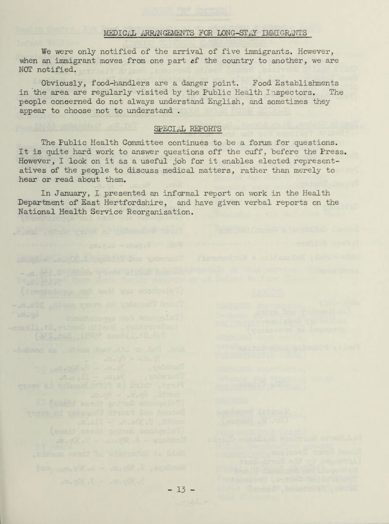 MEDICiJj iiRHANGEMEMTS FOR LONG-ST.J mfflGRRNTS We were only notified of the arrival of five immigrants. However, when an immigrant moves from one part cf the country to another, we are NOT notified. Obviously, food-handlers are a danger point. Food Establishments in the area are regularly visited by the Public Health Inspectors. The people concerned do not always understand English, and sometimes they appear to choose not to understand . SPECIE REPORTS The Public Health Committee continues to be a forum for questions. It is quite hard work to answer questions off the cuff, before the Press. However, I look on it as a useful job for it enables elected represent- atives of the people to discuss medical matters, rather than merely to hear or read about them. In January, I presented an informal report on v/ork in the Health Department of East Hertfordshire, and have given verbal reports on the National Health Service Reorganisation.