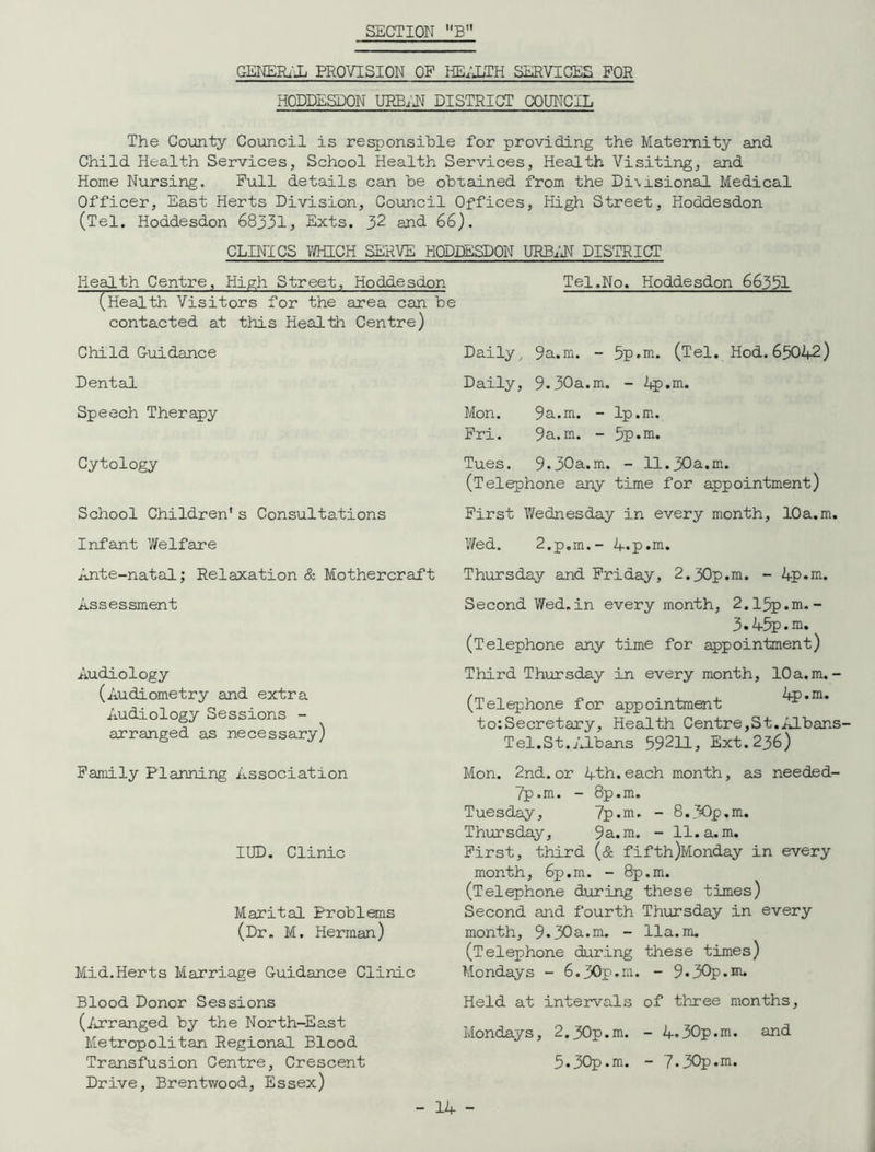 SECTION B GENERAL PROVISION OF HEALTH SERVICES FOR HODDESDON URBi'U DISTRICT COUNCIL The County Council is responsible for providing the Maternity and Child Health Services, School Health Services, Health Visiting, and Home Nursing. Pull details can be obtained from the Di\xsional Medical Officer, East Herts Division, Council Offices, High Street, Koddesdon (Tel. Hoddesdon 68331, Exts. 32 and. 66). CLINICS WHICH SERVE HODDESDON URBAN DISTRICT Tel.No. Hoddesdon 66331 Health Centre, High Street, Hoddesdon (Health Visitors for the area can be contacted at this Health Centre) Child Guidance Dental Speech Therapy Cytology School Children’s Consultations Infant 7/el fare Ante-natal; Relaxation & Mothercraft Assessment Audiology (Audiometry and extra Audiology Sessions - arranged as necessary) Family Planning Association IUD. Clinic Marital Problems (Dr. M. Herman) Mid.Herts Marriage Guidance Clinic Blood Donor Sessions (Arranged by the North-East Metropolitan Regional Blood Transfusion Centre, Crescent Drive, Brentwood, Essex) Daily, 9a.m. - 5p»m. (Tel. Hod. 65042) Daily, 9.30a.m. - 4p.m. Mon. 9a.m. - 1p.m. Pri. 9a.m. - 5p.m. Tues. 9.30a.m. - 11.30a.m. (Telephone any time for appointment) First 7/ednesday in every month, 10a.m. 7/ed. 2.p.m.- 4.p.m. Thursday and Friday, 2.30p.m. - 4p*m. Second V/ed.in every month, 2.15p.m.- 3.45p.m. (Telephone any time for appointment) Third Thursday in every month, 10 a.m.- (Telephone for appointment 4p.m. to:Secretary, Health Centre,St.AlbanS' Tel.St.Albans 59211, Ext.236) Mon. 2nd.or 4th.each month, as needed- 7p.m. - 8p.m. Tuesday, 7p.m. - 8.30p,m. Thursday, 9a.m. - 11. a. m. First, third (& fifth)Monday in every month, 6p.m. - 8p.m. (Telephone during these times) Second and fourth Thursday in every month, 9.30a.m. - 11a.m. (Telephone during these times) Mondays - 6.30p.m. - 9.30p.m. Held at intervals of three months, Mondays, 2.30p.m. - 4.30p.m. and 5.30p.m. - 7.30p.m.