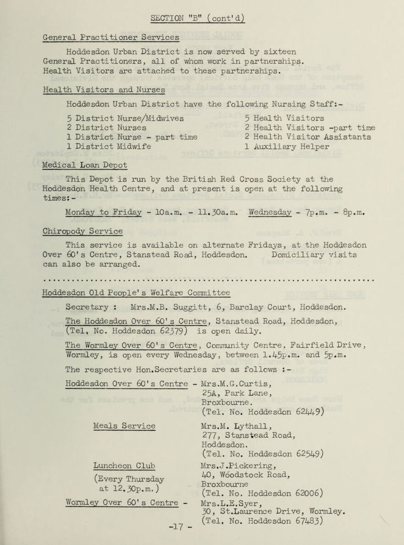 General Practitioner Services Hoddesdon Urban District is now served by sixteen General Practitioners, all of whom work in partnerships. Health Visitors are attached to these partnerships. Health Visitors and Nurses Hodde sdon Urban District have 5 District Nurse/Midwives 2 District Nurses 1 District Nurse - part time 1 District Midwife Medical Loan Depot This Depot is run by the British Red Cross Society at the Hoddesdon Health Centre, and at present is open at the following times:- Monday to Friday - 10a.m. - 11.30a.m. Wednesday - 7Prm* “ 8p.m. Chiropody Service This service is available on alternate Fridays, at the Hoddesdon Over 60's Centre, Stanstead Road, Hoddesdon. Domiciliary visits can also be arranged. the following Nursing Staff:- 5 Health Visitors 2 Health Visitors -part time 2 Health Visitor Assistants 1 Auxiliary Helper Hoddesdon Old People1s Welfare Committee Secretary : Mrs.M.B. Suggitt, 6, Barclay Court, Hoddesdon. The Hoddesdon Over 60's Centre, Stanstead Road, Hoddesdon, (Tel. No. Hoddesdon 62379) is open daily. The Wormley Over 601 s Centre, Community Centre, Fairfield Drive, Wormley, is open every Wednesday, between 1.45p»m. and 5p»m. The respective Hon.Secretaries are as follows :- Hoddesdon Over 60's Centre - Meals Service Luncheon Club (Every Thursday at 12,30p.m.) V/ormley Over 60' s Centre - Mrs.M.G.Curtis, 25A, Park Lane, Broxbourne. (Tel. No. Hoddesdon 622*49) Mrs.M. Lythall, 2775 Stanstead Road, Hoddesdon. (Tel. No. Hoddesdon 62549) Mrs.J.Pickering, 2*0, Woodstock Road, Broxbourne (Tel. No. Hoddesdon 62006) Mrs.L.E.Syer, 30, St.Laurence Drive, V/ormley. (Tel. No. Hoddesdon 67483) -17 -