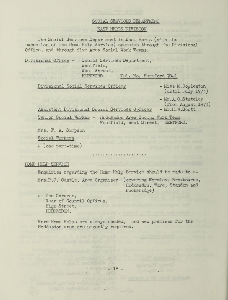 SOCIAL SERVICES DEPARTMENT EAST HERTS DIVISION The Social Services Department in East Herts (with the exception of the Home Help Service) operates through the Divisional Office, and through five Area Social Work Teams. Divisional Office - Social Services Department, Westfield, West Street, HERTFORD. Tel. No. Hertford 7041 Divisional Social Services Officer - Miss M.Copleston (until July 1973) - Mr.A.C.Stuteley (from August 1973) Assistant Divisional Social Services Officer - Mr.H.W.Scott Senior Social Worker - Hoddesdon Area Social Work Team Westfield, West Street, HERTFORD. Mrs. F. A. Simpson Social Workers 1+ (one part-time) HOME HELP SERVICE Enquiries regarding the Home Help Service should be made to : - Mrs.P.J. Castle, Area Organiser at The Caravan, Rear of Council Offices, High Street, HODDESDON. (covering Wormley, Broxbourne, Hoddesdon, Ware, Standon and Puckeridge) More Home Helps are always needed, and new premises for the Hoddesdon area are urgently required.