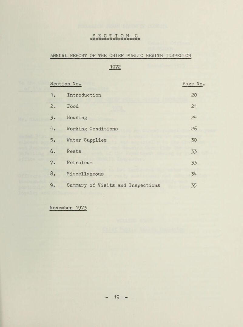 SECTION C ANNUAL REPORT OF THE CHIEF PUBLIC HEALTH INSPECTOR 1972 Section No«, Page No. 1. Introduction 20 2. Food 21 3. Housing 24 4„ Working Conditions 26 5. Water Supplies 30 6. Pests 33 7. Petroleum 33 8. Miscellaneous 34 9e Summary of Visits and Inspections 35 November 1973