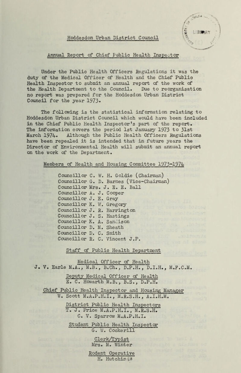 .... v< Annual Report of Chief Public Health Inspector Under the Public Health Officers Regulations it was the duty of the Medical Officer cf Health and the Chief Publio Health Inspector to submit an annual report cf the work of the Health Department to the Council. Due to reorganisation no report was prepared for the Hoddesdon Urban District Council for the year 1973* The following is the statistical information relating to Hoddesdon Urban District Council which would have been included in the Chief Public Health Inspector’s part of the report. The information covers the period 1st January 1973 to 31st March 1974. Although the Public Health Officers Regulations have been repealed it is intended that in future years the Director of Environmental Health will submit an annual report on the work cf the Department. Members of Health and Housing Committee 1973-1974 Councillor C. W. H. Goldie (chairman) Councillor G. D. Barnes (Vice-Chairman) Councillor Mrs. J. E. E. Ball Councillor A. J. Cooper Councillor J. E. Gray Councillor K. W. Gregory Council!or J. R. Harrington Councillor J. S. Hastings Councillor K. A. Sandison Councillor D. M. Sheath Councillor D. C. Smith Councillor R. C. Vincent J.P. Staff of Public Health Department Medical Officer cf Health J. V. Earle M.A., M.B., B.Ch., D.P.H., D.I.H., M.F.C.M. Deputy Medical Officer cf Health E. C. Howarth M.B., B.S., D.P.H. Chief Public Health Inspector and Housing Manager W. Scott M.A.P.H.I., M.R.S.H., A.I.H.M. District Public Health Inspectors T. J. Price M.A.P.H.I., M.R.S.H. C. V. Sparrow M.A.P.H.I. Student Public Health Inspector G. W. Cockerill Clerk/Typist Mrs. M. Winter Rodent Operative H. Hutchings