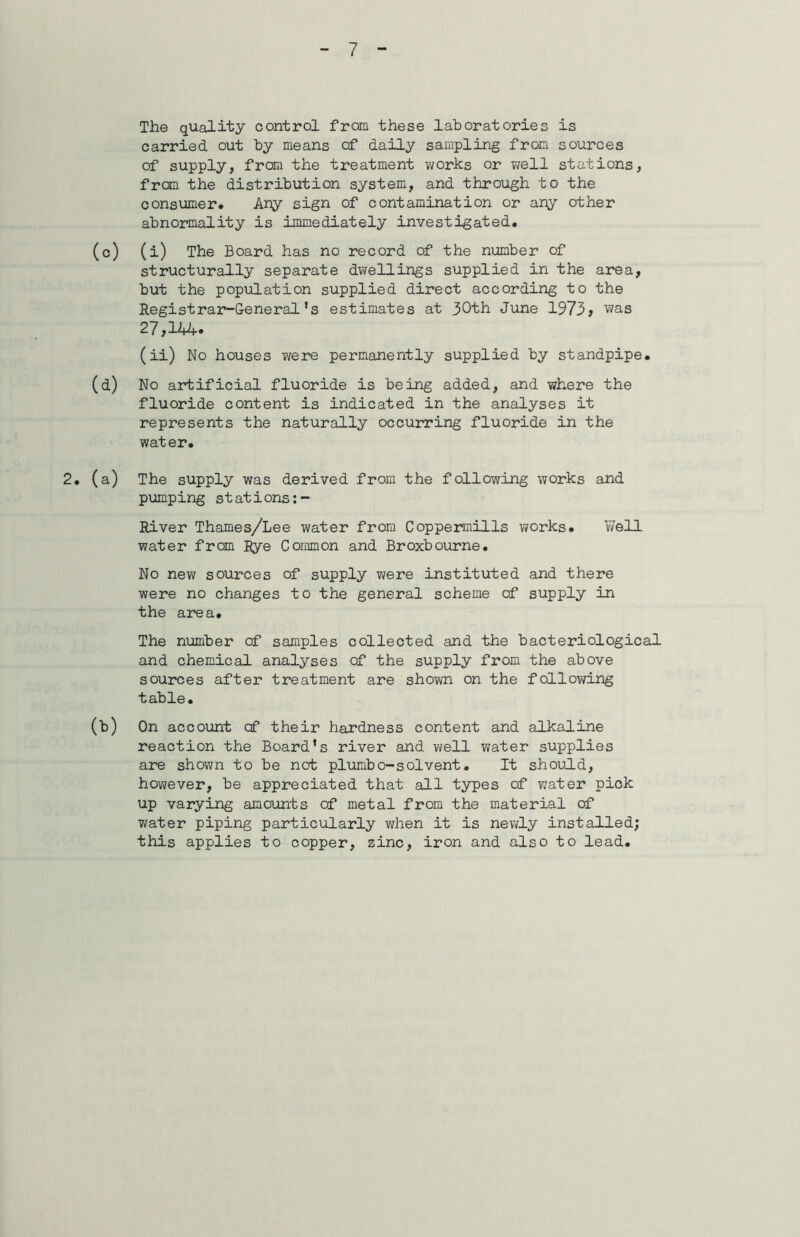 The quality control from these laboratories is carried out by means of daily sampling from sources of supply, from the treatment works or well stations, from the distribution system, and through to the consumer. Any sign of contamination or any other abnormality is immediately investigated. (c) (i) The Board has no record of the number of structurally separate dwellings supplied in the area, but the population supplied direct according to the Registrar-General's estimates at 30th June 1973> was 27 >144* (ii) No houses were permanently supplied by standpipe. (d) No artificial fluoride is being added, and where the fluoride content is indicated in the analyses it represents the naturally occurring fluoride in the water. 2. (a) The supply was derived from the following works and pumping stations River Thames/Lee water from Coppermills works. Well water from Rye Common and Broxbourne. No new sources of supply were instituted and there were no changes to the general scheme of supply in the area. The number of samples collected and the bacteriological and chemical analyses of the supply from the above sources after treatment are shown on the following table. (b) On account of their hardness content and alkaline reaction the Board’s river and well water supplies are shown to be not plumbo-solvent. It should, however, be appreciated that all types of water pick up varying amounts of metal from the material of water piping particularly when it is newly installed; this applies to copper, zinc, iron and also to lead.