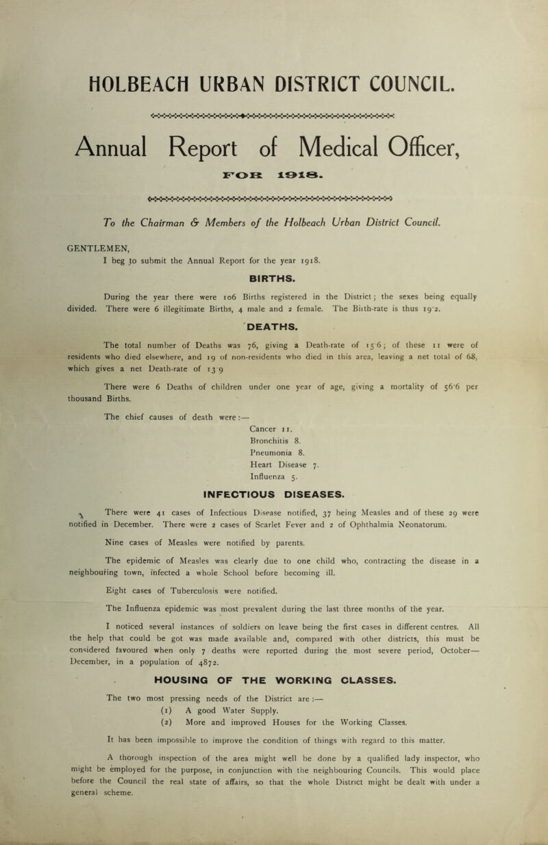 HOLBEACH URBAN DISTRICT COUNCIL ^*4»*4***»**»*4«*****«**»*4*'*»**«*****»*4***«*^************4»H»*4»****4*M»**»**«**«**»**»**«**»%4«,*«**«**»**«**«i*.**«*44**< Annual Report of Medical Officer, FOR 1918. 7o the Chairman & Members of the Holbeach Urban District Council. GENTLEMEN, I beg to submit the Annual Report for the year 1918. BIRTHS. During the year there were 106 Births registered in the District; the sexes being equally divided. There were 6 illegitimate Births, 4 male and 2 female. The Bhth-rate is thus i9'2. DEATHS. The total number of Deaths was 76, giving a Death-rate of 15 6; of these n were of residents who died elsewhere, and 19 of non-residents who died in this area, leaving a net total of d8, which gives a net Death-rate of 13 9 There were 6 Deaths of children under one year of age, giving a mortality of 56'6 per thousand Births. The chief causes of death were:— Cancer 11. Bronchitis 8. Pneumonia 8. Heart Disease 7. Influenza 5. INFECTIOUS DISEASES. ^ There were 41 cases of Infectious Disease notified, 37 being Measles and of these 29 were notified in December. There were 2 cases of Scarlet Fever and 2 of Ophthalmia Neonatorum. Nine cases of Measles were notified by parents. The epidemic of Measles was clearly due to one child who, contracting the disease in a neighbouring town, infected a whole School before becoming ill. Eight cases of Tuberculosis were notified. The Influenza epidemic was most prevalent during the last three months of the year. I noticed several instances of soldiers on leave being the first cases in different centres. All the help that could be got was made available and, compared with other districts, this must be considered favoured when only 7 deaths were reported during the most severe period, October— December, in a population of 4872. HOUSING OF THE WORKING CLASSES. The two most pressing needs of the District are :— (1) A good Water Supply. (2) More and improved Houses for the Working Classes. It has been impossible to improve the condition of things with regard to this matter. A thorough inspection of the area might well be done by a qualified lady inspector, who might be employed for the purpose, in conjunction with the neighbouring Councils. This would place before the Council the real state of affairs, so that the whole District might be dealt with under a general scheme.