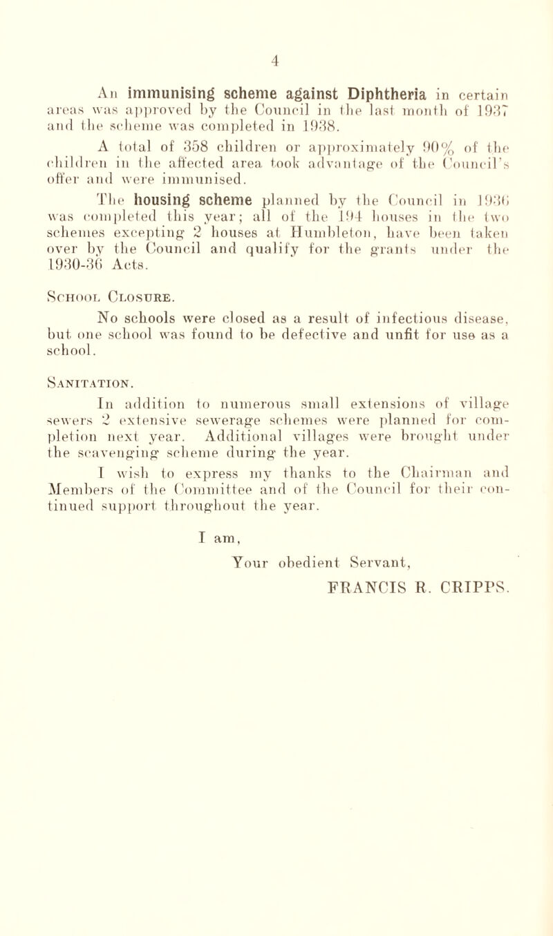 An immunising scheme against Diphtheria in certain areas was approved by the Council in (lie last month of 1937 and the scheme was completed in 1938. A total of 358 children or approximately 90% of the children in the affected area took advantage of the Council’s offer and were immunised. The housing scheme planned by the Council in 1930 was completed this year; all of the 194 houses in the two schemes excepting 2 houses at Humbleton, have been taken over bv the Council and qualify for the grants under the 1930-36 Acts. School Closure. No schools were closed as a result of infectious disease, but one school was found to be defective and unfit for use as a school. Sanitation. In addition to numerous small extensions of village sewers 2 extensive sew'erage schemes were planned for com- pletion next year. Additional villages were brought under the scavenging scheme during the year. I wish to express my thanks to the Chairman and Members of the Committee and of the Council for their con- tinued support throughout the year. I am, Your obedient Servant, FRANCIS R. CRTPPS.