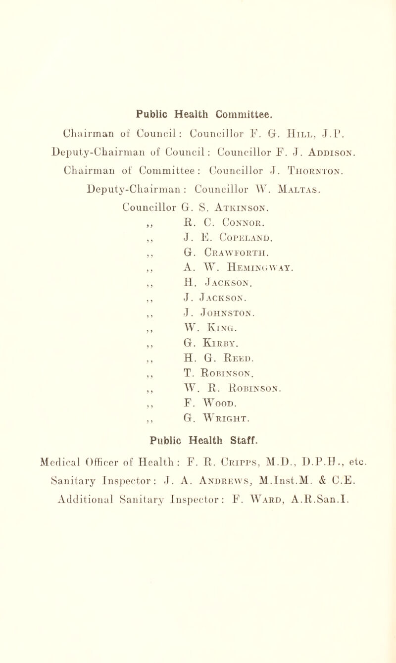 Public Health Committee. Chairman of Council: Councillor F. G. Hill, J.l*. Deputy-Chairman of Council: Councillor F. J. Addison. Chairman ot' Committee: Councillor J. Tiiornton. Deputy-Chairman: Councillor W. Maltas. Councillor G. S. Atkinson. ,, R. C. Connor. „ J. E. Copeland. ,, G. Crawfortii. „ A. W. Hemingway. ,, H. Jackson. ,, J. Jackson. ,, J. Johnston. ,, W. King. ,, G. Kirby. ,, H. G. Reed. ,, T. Robinson. ,, W. R. Robinson. ,, F. Wood. ,, G. Wright. Public Health Staff. Medical Officer of Health: F. R. Ciupps, M.D., D.P.H., et Sanitary Inspector: J. A. Andrews, M.Inst.M. & C.E. Additional Sanitary Inspector: F. Ward, A.R.San.I.