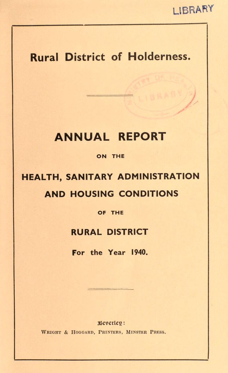 LIBRARY Rural District of Holderness. ANNUAL REPORT ON THE HEALTH, SANITARY ADMINISTRATION AND HOUSING CONDITIONS OF THE RURAL DISTRICT For the Year 1940. JBeverleg: Wrioht & Hogoard, Printers, Minster Press.