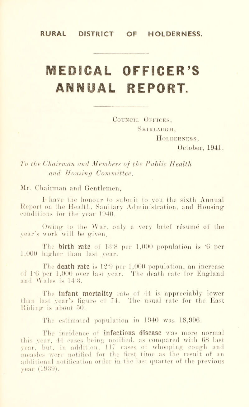 MEDICAL OFFICER’S ANNUAL REPORT. Council Offices, Skirlaugh, Holder ness , October, 1941. To the Chairman and Members of the Public Health and Housing Committee. Mr. Chairman and Gentlemen, 1 have the honour to submit to you the sixth Annual Report on the Health, Sanitary Administration, and Housing conditions for the year 1940. Owing to the War, only a very brief resume of the year’s work will lie given. The birth rate of 14'S per 1,000 population is 0 per 1,000 higher than last year. The death rate is 124) per 1,000 population, an increase of Hi per 1.000 over Iasi year. The death rate for England and Wales is 14'3. The infant mortality rate of 44 is appreciably lower than last year's figure of 74. The usual rate for the East Hiding is about 40. The estimated population in 1940 was 18,990. The incidence of infectious disease was more normal this vcar, 44 cases being notified, as compared with 08 last year, but, in addition, 117 eases of whooping cough and measles were notified for the first time as the result of an additional notification order in the last quarter of the previous vear (1939).