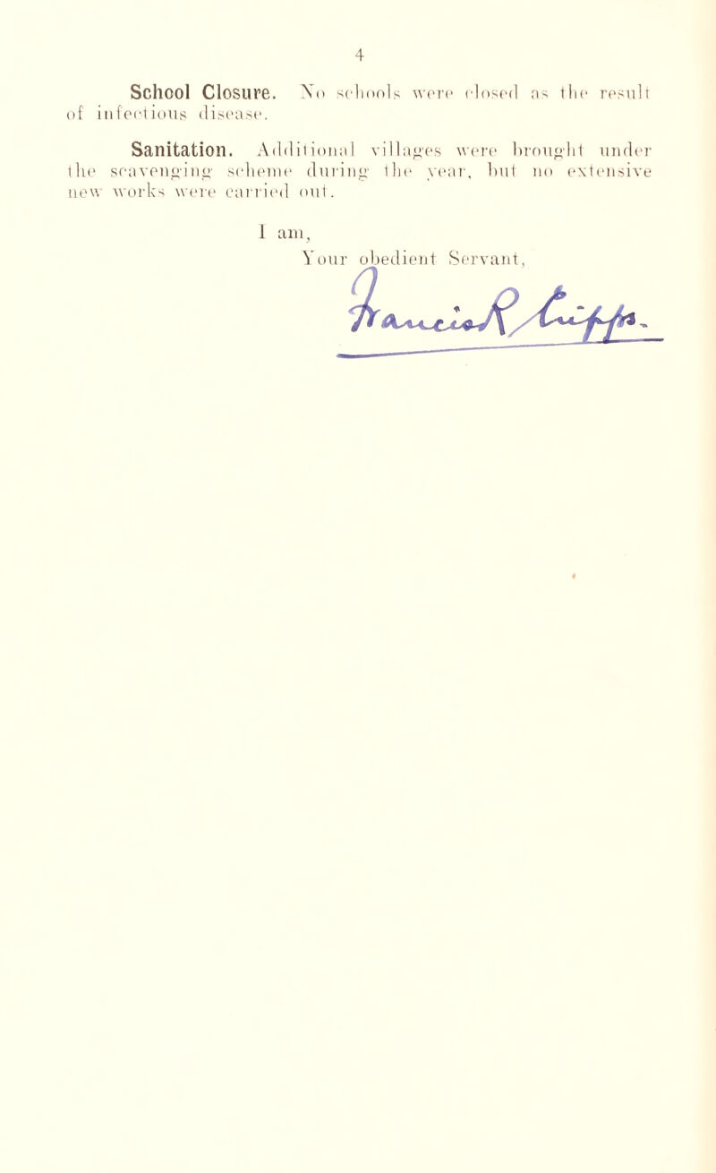 School Closure. \o schools were closed ns the result of infectious disease. Sanitation. Additional villages were brought under the scavenging' scheme during the year, but no extensive new works were carried out. 1 am, Your obedient Servant, 7^-
