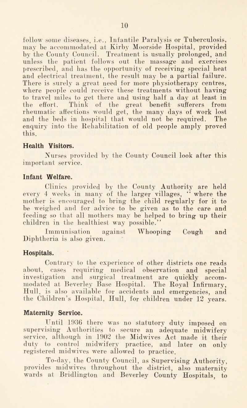 follow some diseases, i.e., Infantile Paralysis or Tuberculosis, may be accommodated at Kirby Moorside Hospital, provided by the County Council. Treatment is usually prolonged, and unless tlie patient follows out tlie massage and exercises prescribed, and lias the opportunity of receiving special heat and electrical treatment, the result may be a partial failure. There is surely a great need for more physiotherapy centres, where people could receive these treatments without having to travel miles to get there and using half a day at least in the effort. Think of the great benefit sufferers from rheumatic affections would get, the many days of work lost and the beds in hospital that would not be required. The enquiry into the Rehabilitation of old people amply proved this. Health Visitors. Nurses provided by the County Council look after this important service. Infant Welfare. Clinics provided by the County Authority are held every 4 weeks in many of the larger villages, “ where the mother is encouraged to bring the child regularly for it to be weighed and for advice to be given as to the care and feeding so that all mothers may be helped to bring up their children in the healthiest way possible.” Immunisation against Whooping Cough and Diphtheria is also given. Hospitals. Contrary to the experience of other districts one reads about, cases requiring medical observation and special investigation and surgical treatment are quickly accom- modated at Beverley Base Hospital. The Royal Infirmary, Hull, is also available for accidents and emergencies, and the Children’s Hospital, Hull, for children under 12 years. Maternity Service. Until 1936 there was no statutory duty imposed on supervising Authorities to secure an adequate midwifery service, although in 1902 the Midwives Act made it their duty to control midwifery practice, and later on only registered midwives were allowed to practice. To-day, the County Council, as Supervising Authority, provides midwives throughout the district, also maternity wards at Bridlington and Beverley County Hospitals, to