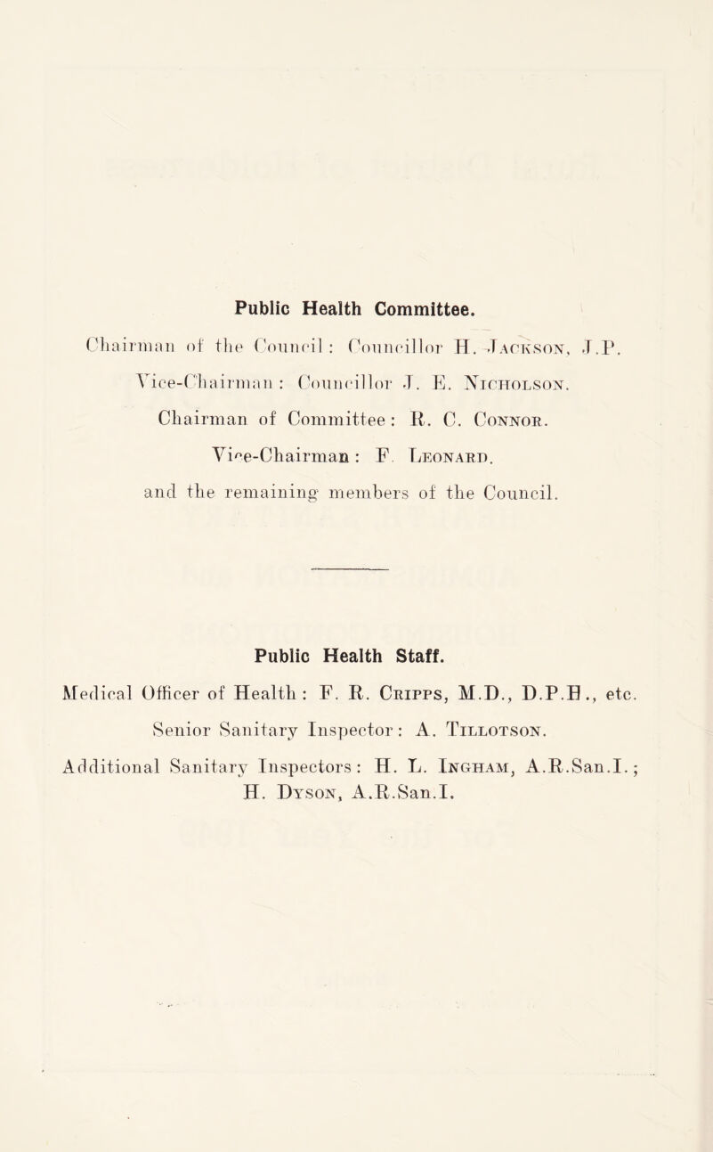 Public Health Committee. Chairman of the Conn oil : Councillor H. Jackson, J.P. Vice-Chairman: Councillor J. E. Nicholson. Chairman of Committee: R. C. Connor. Vice-Chairman: F Leonard. and the remaining members of the Council. Public Health Staff. Medical Officer of Health: F. R. Cripps, M.D., D.P.B., etc Senior Sanitary Inspector : A. Tillotson. Additional Sanitary Inspectors: H. L. Ingham, A.R.San.I. H. Hyson, A.R.San.I.