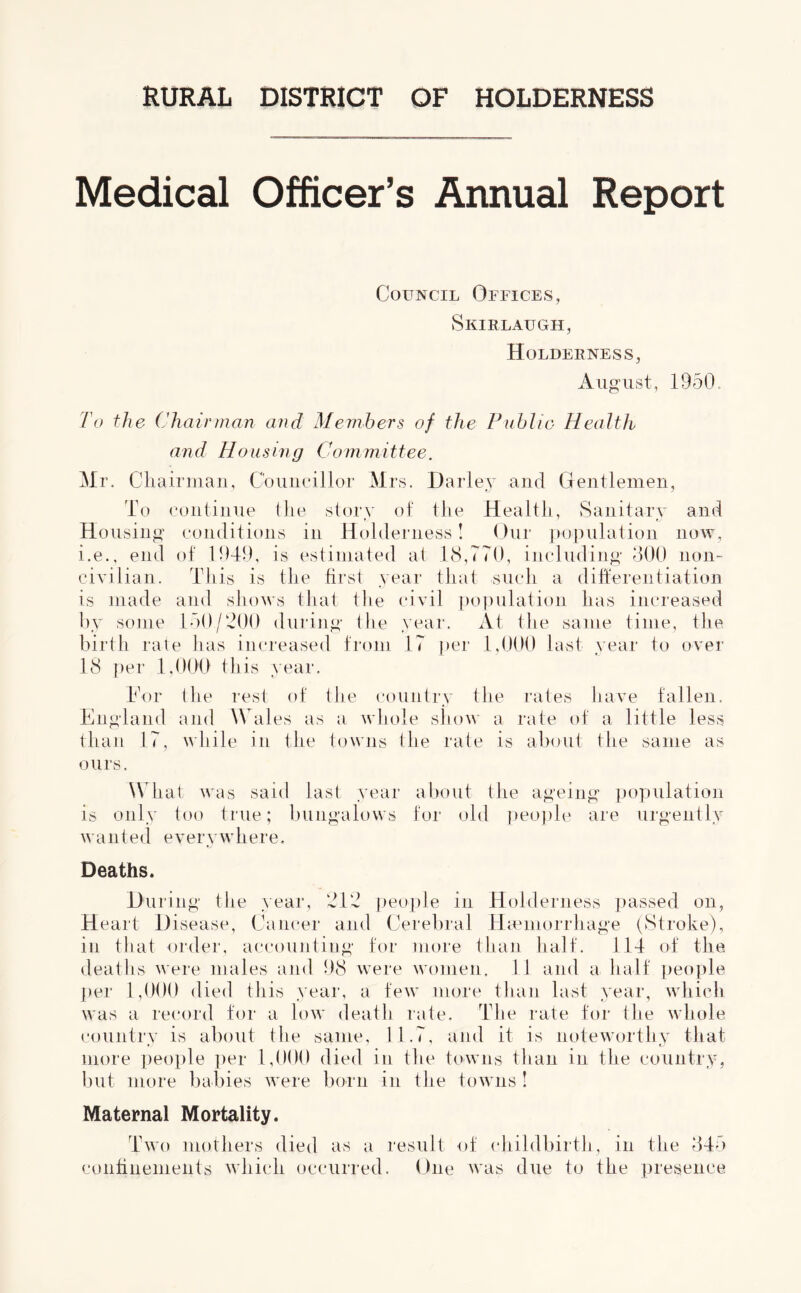 Medical Officer’s Annual Report Council Offices, Skirlaugh, Holderness, August, 1950. To the ('hairman and Members of the Public Health and Housing Committee. Mr. Chairman, Councillor Mrs. Barley and Gentlemen, To continue the story of the Health, Sanitary and Housing conditions in Holderness! Our population now, i.e., end of 1949, is estimated at 18,770, including 300 non- civilian. This is the first year that such a differentiation is made and shows that the civil population has increased by some 150/900 during the year. At the same time, the birth rate has increased from 17 per 1,000 last year to over 18 per 1,000 this year. Tor the rest of the country the rates have fallen. England and Wales as a whole show a rate of a little less than 17, while in the towns the rate is about the same as ours. What was said last year about the ageing population is only too true; bungalows for old people are urgently wanted everywhere. Deaths. During the year, 912 people in Holderness passed on, Heart Disease, Cancer and Cerebral Haemorrhage (Stroke), in that order, accounting for more than half. 114 of the deaths were males and 98 were women. 11 and a half people per 1,000 died this year, a few more than last year, which was a record for a low death rate. The rate for the whole country is about the same, 11.7, and it is noteworthy that more people per 1,000 died in the towns than in the country, but more babies were born in the towns ! Maternal Mortality. Two mothers died as a result of childbirth, in the 345 confinements which occurred. One was due to the presence