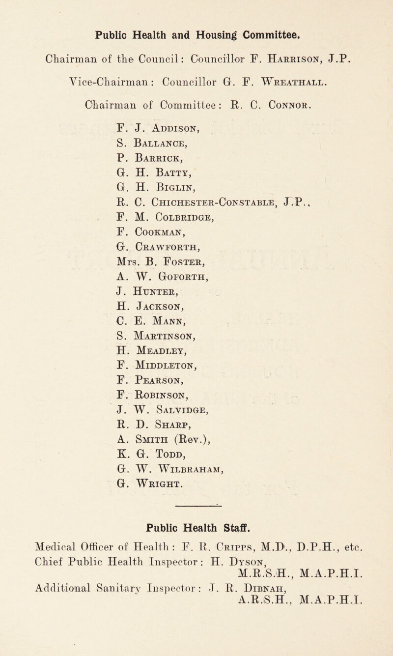 Public Health and Housing Committee. Chairman of the Council: Councillor F. Harrison, J.P. Vice-Chairman: Councillor G. F. Wreathall. Chairman of Committee: It. C. Connor. F. J. Addison, S. Ballance, P. Barrick, G. H. Batty, G. H. Biglin, It. C. Chichester-Constable, J.P., F. M. COLBRIDGE, F. CoOKMAN, G. Crawforth, Mrs. B. Foster, A. W. Goforth, J. Hunter, H. Jackson, C. E. Mann, S. Martinson, H. Meadley, F. Middleton, F. Pearson, F. Robinson, J. W. Salvidge, R. D. Sharp, A. Smith (Rev.), K. G. Todd, G. W. WlLBRAHAM, G. Wright. Public Health Staff. Medical Officer of Health : F. It. Cripps, M.D1., D.P.H., etc. Chief Public Health Inspector: H. Dyson, M.R.S.H., M.A.P.H.I. Additional Sanitary Inspector: J. R. Dibnah, A.R.S.H., M.A.P.H.I.