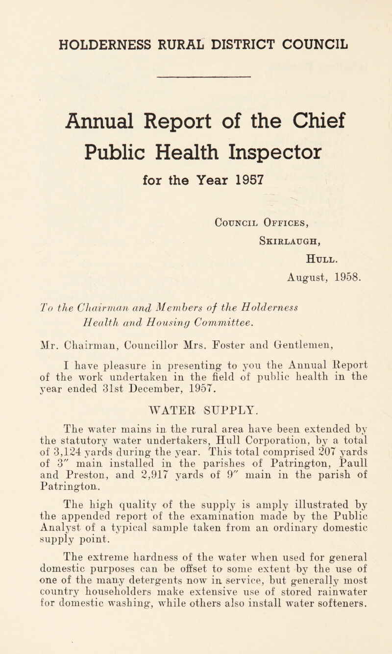 HOLDERNESS RURAL DISTRICT COUNCIL Annual Report of the Chief Public Health Inspector for the Year 1957 Council Offices, Skirlaugh, Hull. August, 1958. To the Chairman and Members of the Holderness Health and Housing Committee. Mr. Chairman, Councillor Mrs. Foster and Gentlemen, I have pleasure in presenting to you the Annual Report of the work undertaken in the field of public health in the year ended 31st December, 1957. WATER SUPPLY. The water mains in the rural area have been extended by the statutory water undertakers, Hull Corporation, by a total of 3,124 yards during the year. This total comprised 207 yards of 3 main installed in the parishes of Patrington, Pauli and Preston, and 2,917 yards of 9 main in the parish of Patrington. The high quality of the supply is amply illustrated by the appended report of the examination made by the Public Analyst of a typical sample taken from an ordinary domestic supply point. The extreme hardness of the water when used for general domestic purposes can be offset to1 some extent by the use of one of the many detergents now in service, but generally most country householders make extensive use of stored rainwater for domestic washing, while others also install water softeners.