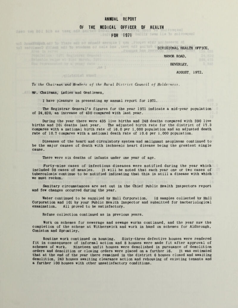 ANNUAL REPORT OF THE MEDICAL OFFICER OF HEALTH FOR 1971 DIVISIONAL HEALTH OFFICE, MANOR ROAD, BEVERLEY, AUGUST, 1972. To the Chairman and Members of the Rural District Council of Holde:ness, Mr. Chairman, ladies and Gentlemen, I have pleasure in presenting my annual report for 1971. The Registrar General’s figures for the year 1971 indicate a mid-year population of 24,820, an increase of 430 compared with last year. During the year there were 435 live births and 248 deaths compared with 390 live births and 201 deaths last year. The adjusted birth rate for the district of 17,3 compares with a national birth rate of 16,0 per 1,000 population and an adjusted death rate of 10,7 compares with a national death rate of 10.6 per 1,000 population. Diseases of the heart and circulatory system and malignant neoplasms continued to be the major causes of death with ischaemic heart disease being the greatest single cause. There were six deaths of infants under one year of age. Forty-nine cases of infectious diseases were notified during the year which included 38 cases of measles. It will be noted that each year one or two cases of tuberculosis continue to be notified indicating that this is still a disease with which we must reckon. Sanitary circumstances are set out in the Chief public Health inspectors report and few changes occurred during the year. Water continued to be supplied by Hull Corporation. 18 samples collected by Hull Corporation and 101 by your Public Health Inspector and submitted for bacteriological examination. All proved to be satisfactory,. Refuse collection continued as in previous years. Work on schemes for sewerage and sewage works continued, and the year saw the completion of the scheme at Withernwick and work in hand on schemes for Aldbrough, Coniston and Sproatley. Routine work continued on housing. Sixty-three defective houses were rendered fit in consequence of informal action and 8 houses were made fit after approval of schemes of work. Nineteen unfit houses were demolished in pursuance of demolition orders and demolition or closing orders were placed on a further 16. It was estimated that at the end of the year there remained in the district 6 houses closed and awaiting demolition, 243 houses awaiting clearance action and rehousing of existing tenants and