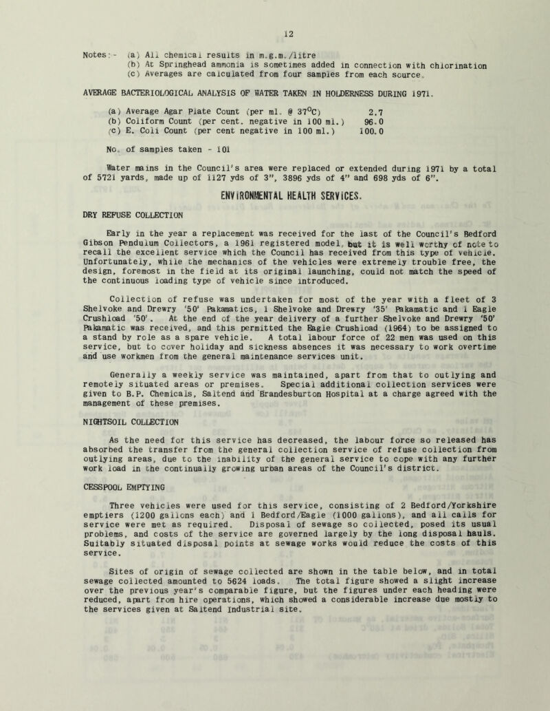 Notes;- <a) All chemlcai results in m.g.m. /litre (b) At Springhead ammonia is sometimes added in connection with chlorination (c) Averages are calculated from four samples from each source, AVERAGE BACTERIOLOGICAL, ANALYSIS OP WATER TAKEN IN HOlDERNESS DURING 1971. (a) Average Agar Plate Count (per ml. @ 37°C) 2.7 (b) Coliform Count (per cent, negative in 100 mi.) 96.0 (C) E. Coil Count (per cent negative in 100 ml.) 100.0 No. of samples taken - 101 Water mams in the Council's area were replaced or extended during 1971 by a total of 5721 yards, made up of 1127 yds of 3”, 3896 yds of 4” and 698 yds of 6. ENVIRONMENTAL HEALTH SERVICES. DRY REFUSE COLLECTION Early in the year a replacement was received for the last of the Council's Bedford Gibson Pendulum Collectors, a 1961 registered model, it is well worthy of note to recall the excellent service which the Council has received from this type of vehicle. Unfortunately, while the mechanics of the vehicles were extremely trouble free, the design, foremost in the field at its original launching, could not match the speed of the continuous loading type of vehicle since introduced. Collection of refuse was undertaken for most of the year with a fleet of 3 Shelvoke and Drewry ‘50’ Pakamatics, 1 Shelvoke and Drewry ‘35’ Pakamatic and 1 Eagle Crushioad ‘50’ . At the end of the year delivery of a further Shelvoke and Drewry ‘50’ Pakamatic was received, and this permitted the Eagie Crushioad (1964) to be assigned to a stand by role as a spare vehicle, A total labour force of 22 men was used on this service, but to cover holiday and sickness absences it was necessary to work overtime and use workmen from the general maintenance services unit. Generally a weekly service was maintained, apart from that to outlying and remotely situated areas or premises. Special additional collection services were given to B.P. Chemicals, Saltend and Brandesburton Hospital at a charge agreed with the management of these premises. NIGHTSOIL COLLECTION As the need for this service has decreased, the labour force so released has absorbed the transfer from the general collection service of refuse collection from outlying areas, due to the inability of the general service to cope with any further work load in che continually growing urban areas of the Council’s district. CESSPOOL EMPrYING Three vehicles were used for this service, consisting of 2 Bedford/Yorkshire emptiers (1200 gallons each) and 1 Bedford/Eagie (1000 gallons), and ail calls for service were met as required. Disposal of sewage so collected, posed its usual problems, and costs of the service are governed largely by the long disposal hauls. Suitably situated disposal points at sewage works would reduce the costs of this service. Sites of origin of sewage collected are shown in the table below, and in total sewage collected amounted to 5624 loads. The total figure showed a. slight increase over the previous year's comparable figure, but the figures under each heading were reduced, apart from hire operations, which showed a considerable increase due mostly to the services given at Saltend Industrial site.