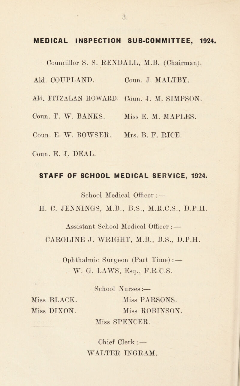 MEDICAL INSPECTION SUB-COMMITTEE, 1924. Councillor S. S. REND ALL, M.B. (Chairman). Aid. COUPLAND. Conn. J. MALTBY. Aid. FITZALAN HOWARD. Conn. J. M. SIMPSON. Coun. T. W. BANKS. Miss E. M. MAPLES. Conn. E. W. BOWSER. Airs. B. F. RICE. Coun. E. J. DEAL. STAFF OF SCHOOL MEDICAL SERVICE, 1924. School Medical Officer : — Assistant School Medical Officer: — CAROLINE J. WRIGHT, M.B., B.S., D.P.H. Ophthalmic Surgeon (Part Time): — School Nurses:— Miss BLACK. Miss DIXON. Miss PARSONS. Miss ROBINSON. Miss SPENCER. Chief Clerk: — WALTER INGRAM.