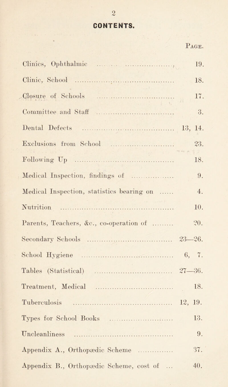 CONTENTS. Page. Clinics., Ophthalmic 19. Clinic, School 18. Closure of Schools 17. Committee and Staff 3. Dental Defects 13, 14. Exclusions from School 23. E ollowing Dp 18. Medical Inspection, findings of 9. Medical Inspection, statistics bearing on 4. Nutrition 10. Parents, Teachers, &c., co-operation of 20. Secondary Schools 23—26. School Hygiene 6, 7. Tables (Statistical) 27—36. Treatment, Medical 18. Tuberculosis 12, 19. Types for School Books 13. Dncleanliness 9. Appendix A., Orthopaedic Scheme 37. Appendix B., Orthopaedic Scheme, cost of ... 40.