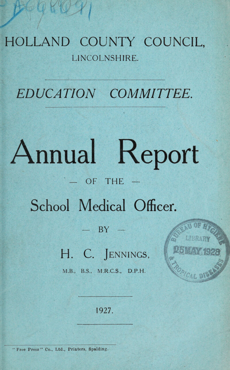 HOLLAND COUNTY COUNCIL, LINCOLNSHIRE. ED UCA TION COM MI TTEE. Annual Report — OF THE — School Medical Officer. — BY — H. C. J ENNINGS, M.B., B.S., M.R.C.S., D.P.H. 1927. Free Press ” Co., Ltd., Printers, Spalding.