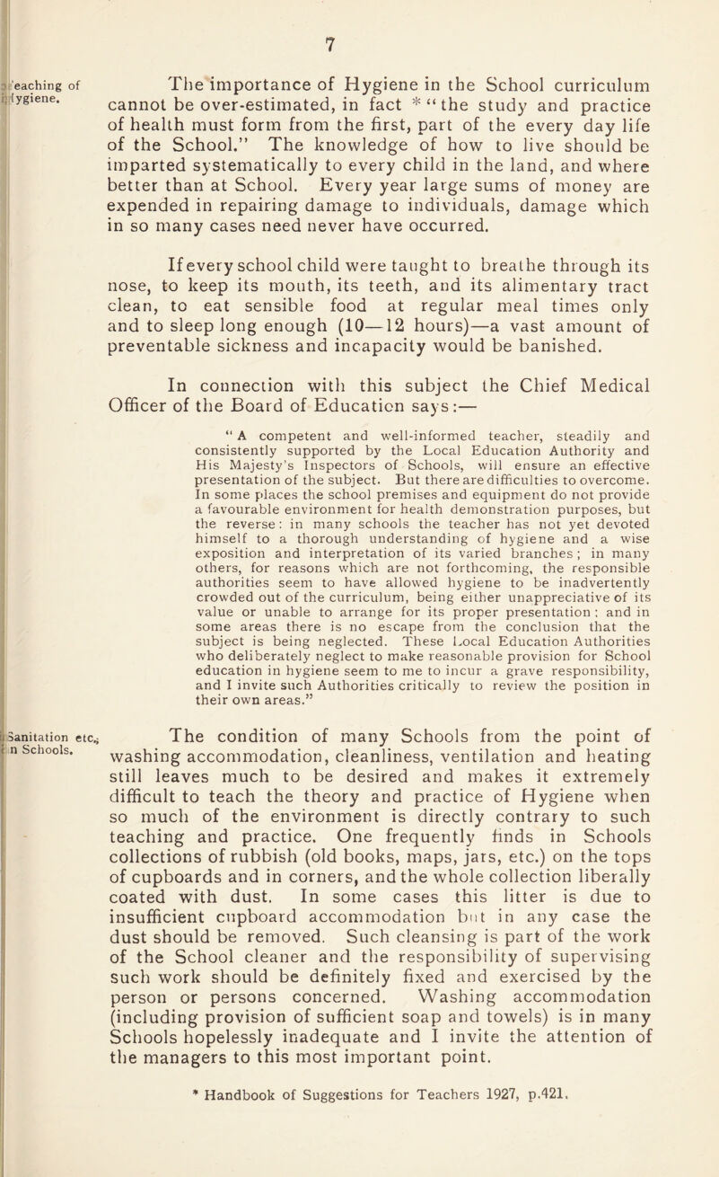 eaching of [ygiene. | Sanitation etc.; i n Schools. The importance of Hygiene in the School curriculum cannot be over-estimated, in fact * “ the study and practice of health must form from the first, part of the every day life of the School.” The knowledge of how to live should be imparted systematically to every child in the land, and where better than at School. Every year large sums of money are expended in repairing damage to individuals, damage which in so many cases need never have occurred. If every school child were taught to breathe through its nose, to keep its mouth, its teeth, and its alimentary tract clean, to eat sensible food at regular meal times only and to sleep long enough (10—12 hours)—a vast amount of preventable sickness and incapacity would be banished. In connection with this subject the Chief Medical Officer of the Board of Education says:— “ A competent and well-informed teacher, steadily and consistently supported by the Local Education Authority and His Majesty’s Inspectors of Schools, will ensure an effective presentation of the subject. But there are difficulties to overcome. In some places the school premises and equipment do not provide a favourable environment for health demonstration purposes, but the reverse : in many schools the teacher has not yet devoted himself to a thorough understanding of hygiene and a wise exposition and interpretation of its varied branches ; in many others, for reasons which are not forthcoming, the responsible authorities seem to have allowed hygiene to be inadvertently crowded out of the curriculum, being either unappreciative of its value or unable to arrange for its proper presentation : and in some areas there is no escape from the conclusion that the subject is being neglected. These Local Education Authorities who deliberately neglect to make reasonable provision for School education in hygiene seem to me to incur a grave responsibility, and I invite such Authorities critically to review the position in their own areas.” The condition of many Schools from the point of washing accommodation, cleanliness, ventilation and heating still leaves much to be desired and makes it extremely difficult to teach the theory and practice of Hygiene when so much of the environment is directly contrary to such teaching and practice. One frequently finds in Schools collections of rubbish (old books, maps, jars, etc.) on the tops of cupboards and in corners, and the whole collection liberally coated with dust. In some cases this litter is due to insufficient cupboard accommodation but in any case the dust should be removed. Such cleansing is part of the work of the School cleaner and the responsibility of supervising such work should be definitely fixed and exercised by the person or persons concerned. Washing accommodation (including provision of sufficient soap and towels) is in many Schools hopelessly inadequate and I invite the attention of the managers to this most important point. * Handbook of Suggestions for Teachers 1927, p.421.