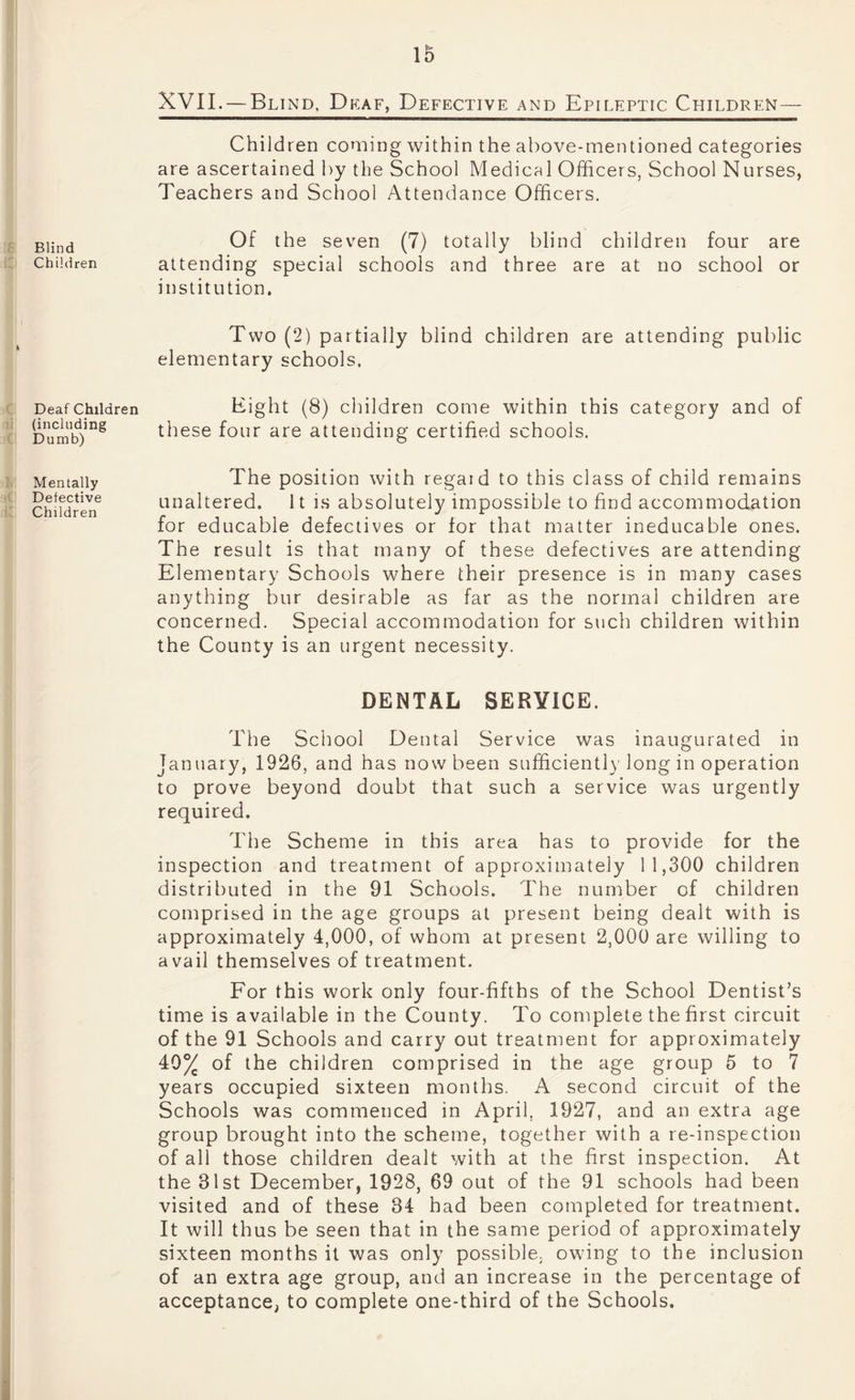 Blind Children * Deaf Children (including Dumb) Mentally Defective Children XVII. — Blind. Dkaf, Defective and Epileptic Children — Children coming within the above-mentioned categories are ascertained by the School Medical Officers, School Nurses, Teachers and School Attendance Officers. Of the seven (7) totally blind children four are attending special schools and three are at no school or institution. Two (2) partially blind children are attending public elementary schools. Eight (8) children come within this category and of these four are attending certified schools. The position with regard to this class of child remains unaltered. It is absolutely impossible to find accommodation for educable defectives or for that matter ineducable ones. The result is that many of these defectives are attending Elementary Schools where their presence is in many cases anything bur desirable as far as the normal children are concerned. Special accommodation for such children within the County is an urgent necessity. DENTAL SERVICE. The School Dental Service was inaugurated in January, 1926, and has now been sufficient!)'long in operation to prove beyond doubt that such a service was urgently required. The Scheme in this area has to provide for the inspection and treatment of approximately 11,300 children distributed in the 91 Schools. The number of children comprised in the age groups at present being dealt with is approximately 4,000, of whom at present 2,000 are willing to avail themselves of treatment. For this work only four-fifths of the School Dentist’s time is available in the County. To complete the first circuit of the 91 Schools and carry out treatment for approximately 40% of the children comprised in the age group 5 to 7 years occupied sixteen months. A second circuit of the Schools was commenced in April, 1927, and an extra age group brought into the scheme, together with a re-inspection of all those children dealt with at the first inspection. At the 31st December, 1928, 69 out of the 91 schools had been visited and of these 34 had been completed for treatment. It will thus be seen that in the same period of approximately sixteen months it was only possible, owing to the inclusion of an extra age group, and an increase in the percentage of acceptance, to complete one-third of the Schools.