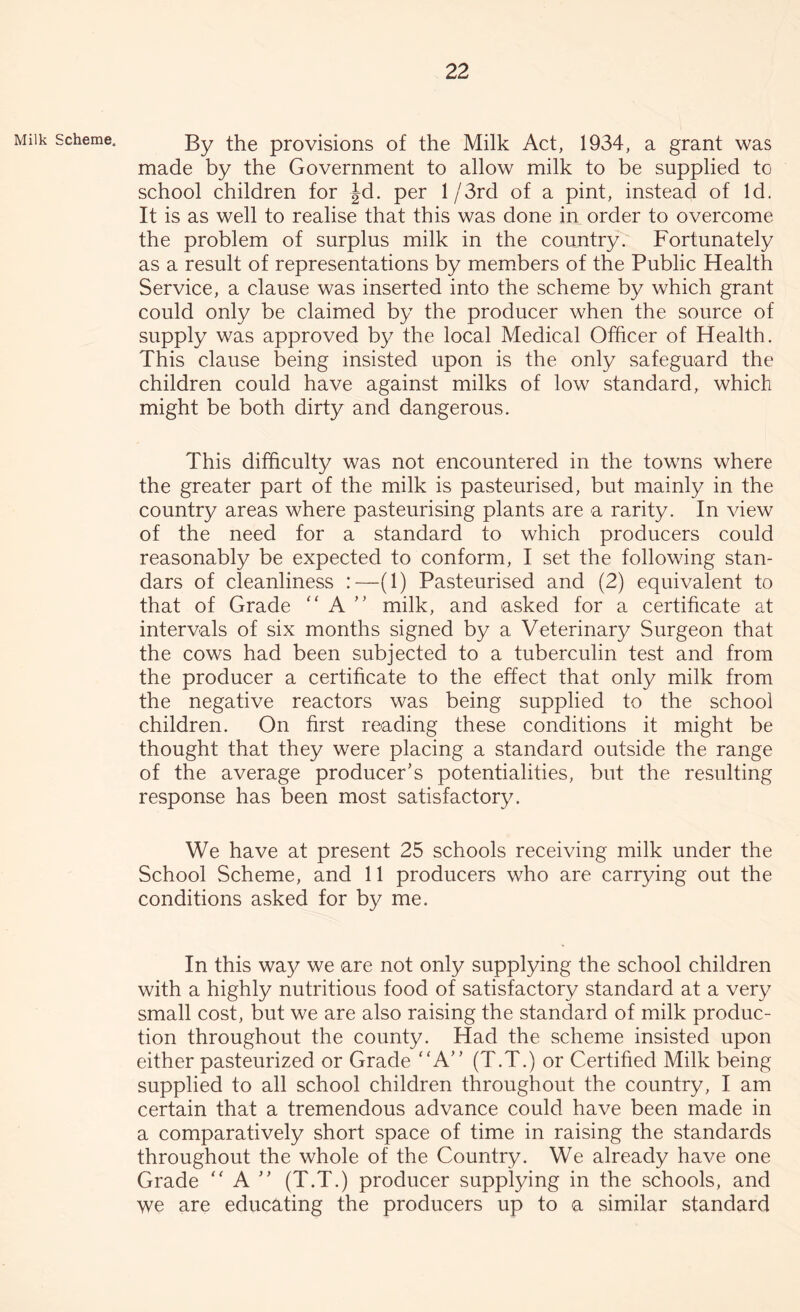 Milk scheme. By the provisions of the Milk Act, 1934, a grant was made by the Government to allow milk to be supplied to school children for Jd. per l/3rd of a pint, instead of Id. It is as well to realise that this was done in order to overcome the problem of surplus milk in the country. Fortunately as a result of representations by members of the Public Health Service, a clause was inserted into the scheme by which grant could only be claimed by the producer when the source of supply was approved by the local Medical Officer of Health. This clause being insisted upon is the only safeguard the children could have against milks of low standard, which might be both dirty and dangerous. This difficulty was not encountered in the towns where the greater part of the milk is pasteurised, but mainly in the country areas where pasteurising plants are a rarity. In view of the need for a standard to which producers could reasonably be expected to conform, I set the following stan- dars of cleanliness :—(1) Pasteurised and (2) equivalent to that of Grade “ A ” milk, and asked for a certificate at intervals of six months signed by a Veterinary Surgeon that the cows had been subjected to a tuberculin test and from the producer a certificate to the effect that only milk from the negative reactors was being supplied to the school children. On first reading these conditions it might be thought that they were placing a standard outside the range of the average producer’s potentialities, but the resulting response has been most satisfactory. We have at present 25 schools receiving milk under the School Scheme, and 11 producers who are carrying out the conditions asked for by me. In this way we are not only supplying the school children with a highly nutritious food of satisfactory standard at a very small cost, but we are also raising the standard of milk produc- tion throughout the county. Had the scheme insisted upon either pasteurized or Grade “A” (T.T.) or Certified Milk being supplied to all school children throughout the country, I am certain that a tremendous advance could have been made in a comparatively short space of time in raising the standards throughout the whole of the Country. We already have one Grade “A ” (T.T.) producer supplying in the schools, and we are educating the producers up to a similar standard