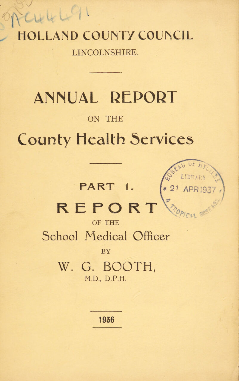 J 5^ C u U l* i • HOLLAND COUNTY COUNCIL LINCOLNSHIRE. ANNUAL REPORT ON THE County Health Services h K PART 1. r<t> Lm.ii: y * 2! APR !937 * REPORT OF THE School Medical Officer BY W. G. BOOTH, M.D., D.P.H. fit A 1936