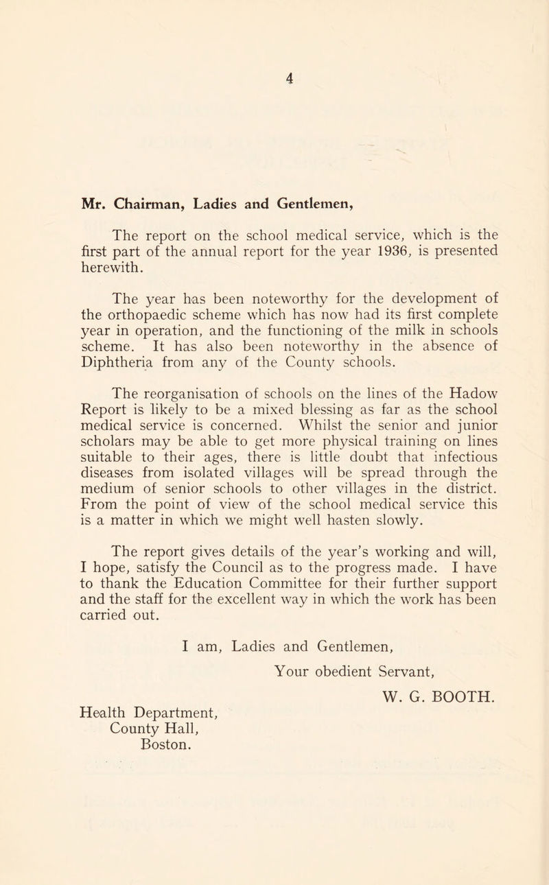 Mr. Chairman, Ladies and Gentlemen, The report on the school medical service, which is the first part of the annual report for the year 1936, is presented herewith. The year has been noteworthy for the development of the orthopaedic scheme which has now had its first complete year in operation, and the functioning of the milk in schools scheme. It has also been noteworthy in the absence of Diphtheria from any of the County schools. The reorganisation of schools on the lines of the Hadow Report is likely to be a mixed blessing as far as the school medical service is concerned. Whilst the senior and junior scholars may be able to get more physical training on lines suitable to their ages, there is little doubt that infectious diseases from isolated villages will be spread through the medium of senior schools to other villages in the district. From the point of view of the school medical service this is a matter in which we might well hasten slowly. The report gives details of the year’s working and will, I hope, satisfy the Council as to the progress made. I have to thank the Education Committee for their further support and the staff for the excellent way in which the work has been carried out. I am, Ladies and Gentlemen, Your obedient Servant, Health Department, County Hall, Boston. W. G. BOOTH.