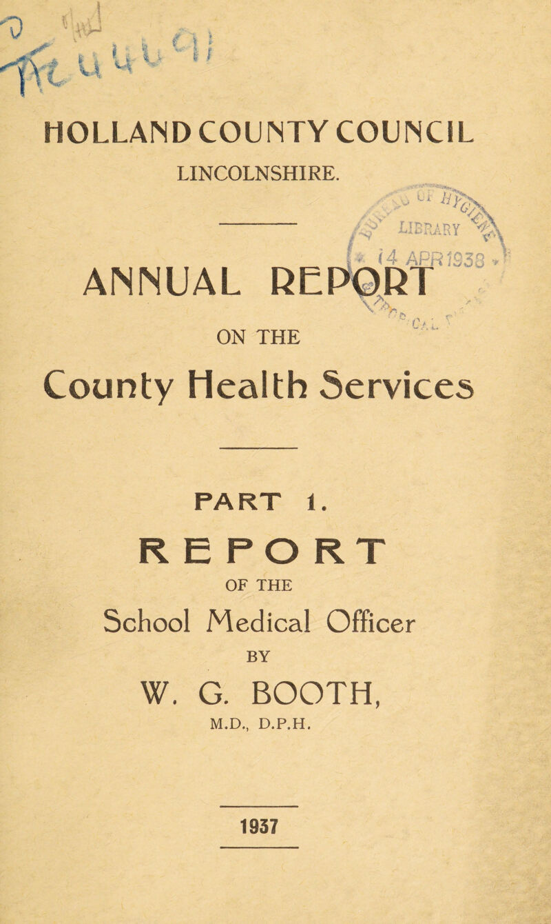 LINCOLNSHIRE. library v i -■ i 4 APR IS33 » ANNUAL REPORT ON THE ~:Gf.L '■ County Health Services PA RT 1. REPORT OF THE School Medical Officer BY W. G. BOOTH, M.D., D.P.H. 1937