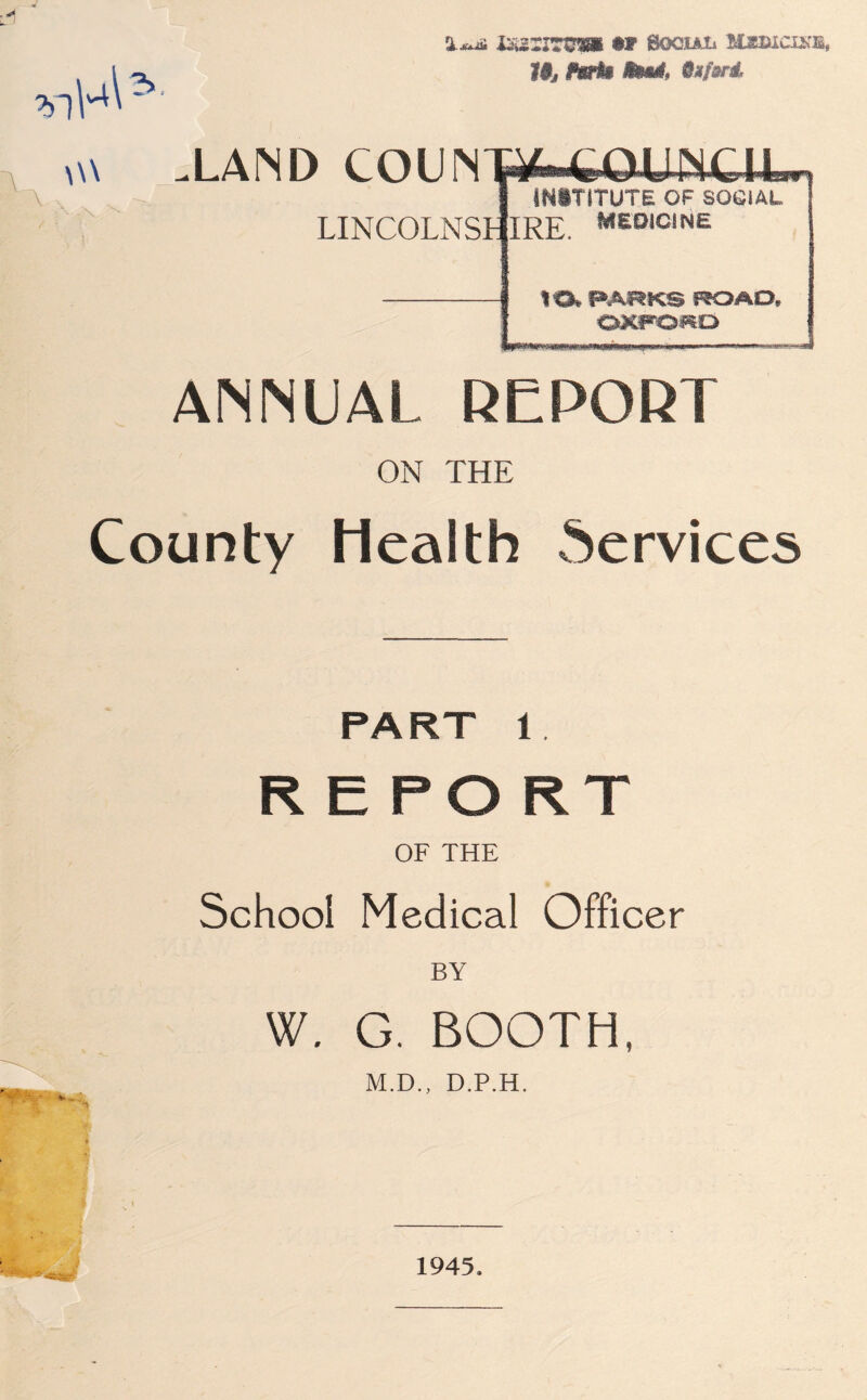 ixzzrrvm Boouti liczucixs, 1$j fwth fowl, 9mfsnL w\ .LAND COUNW-fcOUNCll LINCOLNSt wn INSTITUTE OF SOCIAL MEDICINE UX PARKS ROAD, OXFORD ANNUAL REPORT ON THE County Health Services PART 1 REPORT OF THE School Medical Officer W. G. BOOTH, M.D., D.P.H. V 1945.