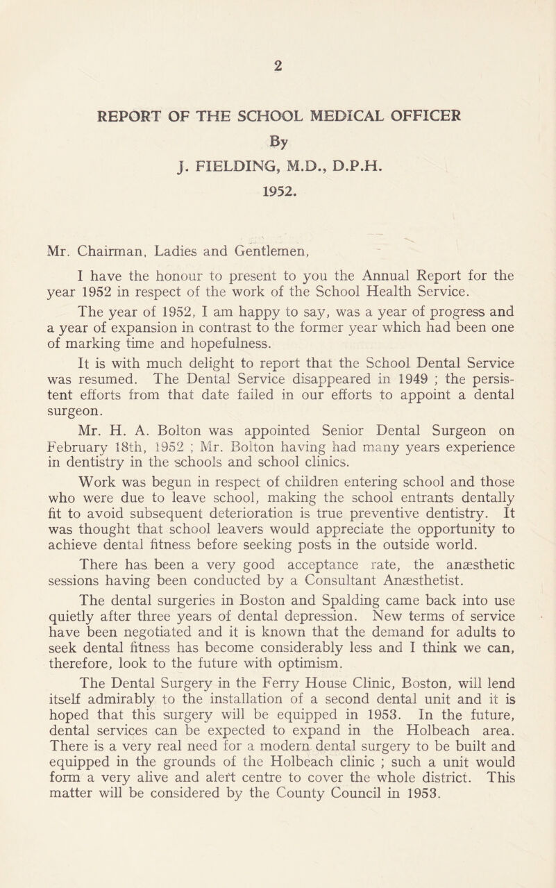 REPORT OF THE SCHOOL MEDICAL OFFICER By j. FIELDING, M.D., D.P.H. 1952. Mr. Chairman, Ladies and Gentlemen, I have the honour to present to you the Annual Report for the year 1952 in respect of the work of the School Health Service. The year of 1952, I am happy to say, was a year of progress and a year of expansion in contrast to the former year which had been one of marking time and hopefulness. It is with much delight to report that the School Dental Service was resumed. The Dental Service disappeared in 1949 ; the persis- tent efforts from that date failed in our efforts to appoint a dental surgeon. Mr. H. A. Bolton was appointed Senior Dental Surgeon on February 18th, 1952 ; Mr. Bolton having had many years experience in dentistry in the schools and school clinics. Work was begun in respect of children entering school and those who were due to leave school, making the school entrants dentally fit to avoid subsequent deterioration is true preventive dentistry. It was thought that school leavers would appreciate the opportunity to achieve dental fitness before seeking posts in the outside world. There has been a very good acceptance rate, the anaesthetic sessions having been conducted by a Consultant Anaesthetist. The dental surgeries in Boston and Spalding came back into use quietly after three years of dental depression. New terms of service have been negotiated and it is known that the demand for adults to seek dental fitness has become considerably less and I think we can, therefore, look to the future with optimism. The Dental Surgery in the Ferry House Clinic, Boston, will lend itself admirably to the installation of a second dental unit and it is hoped that this surgery will be equipped in 1953. In the future, dental services can be expected to expand in the Holbeach area. There is a very real need for a modern dental surgery to be built and equipped in the grounds of the Holbeach clinic ; such a unit would form a very alive and alert centre to cover the whole district. This matter will be considered by the County Council in 1953.