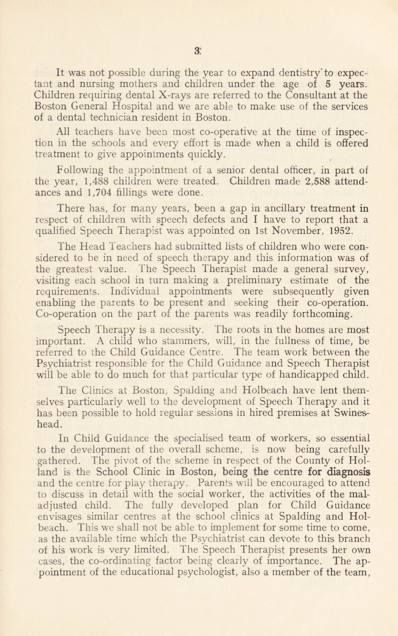 3: It was not possible during the year to expand dentistry” to expec- tant and nursing mothers and children under the age of 5 years. Children requiring dental X-rays are referred to the Consultant at the Boston General Hospital and we are able to make use of the services of a dental technician resident in Boston. All teachers have been most co-operative at the time of inspec- tion in the schools and every effort is made when a child is offered treatment to give appointments quickly. Following the appointment of a senior dental officer, in part of the year, 1,488 children were treated. Children made 2,588 attend- ances and 1,704 fillings were done. There has, for many years, been a gap in ancillary treatment in respect of children with speech defects and I have to report that a qualified Speech Therapist was appointed on 1st November, 1952. The Head Teachers had submitted lists of children who were con- sidered to be in need of speech therapy and this information was of the greatest value. The Speech Therapist made a general survey, visiting each school in turn making a preliminary estimate of the requirements. Individual appointments were subsequently given enabling the parents to be present and seeking their co-operation. Co-operation on the part of the parents was readily forthcoming. Speech Therapy is a necessity. The roots in the homes are most important. A child who stammers, will, in the fullness of time, be referred to the Child Guidance Centre. The team work between the Psychiatrist responsible for the Child Guidance and Speech Therapist will be able to do much for that particular type of handicapped child. The Clinics at Boston, Spalding and Holbeach have lent them- selves particularly well to the development of Speech Therapy and it has been possible to hold regular sessions in hired premises at Swines- head. In Child Guidance the specialised team of workers, so essential to the development of the overall scheme, is now being carefully gathered. The pivot of the scheme in respect of the County of Hol- land is the School Clinic in Boston, being the centre for diagnosis and the centre for play therapy. Parents will be encouraged to attend to discuss in detail with the social worker, the activities of the mal- adjusted child. The fully developed plan for Child Guidance envisages similar centres at the school clinics at Spalding and Hol- beach. This we shall not be able to implement for some time to come, as the available time which the Psychiatrist can devote to this branch of his work is very limited. The Speech Therapist presents her own cases, the co-ordinating factor being clearly of importance. The ap- pointment of the educational psychologist, also a member of the team,