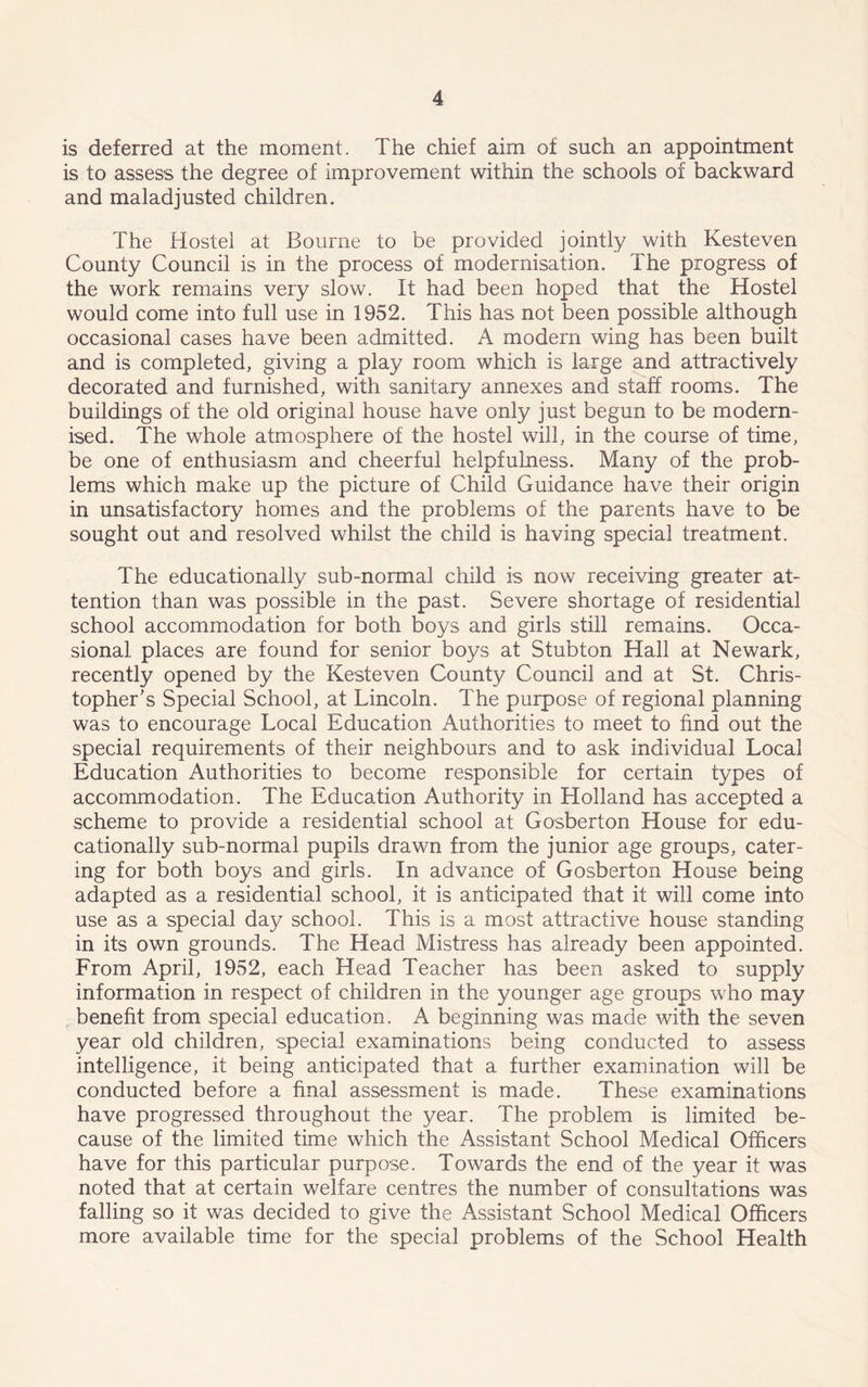 is deferred at the moment. The chief aim of such an appointment is to assess the degree of improvement within the schools of backward and maladjusted children. The Hostel at Bourne to be provided jointly with Kesteven County Council is in the process of modernisation. The progress of the work remains very slow. It had been hoped that the Hostel would come into full use in 1952. This has not been possible although occasional cases have been admitted. A modem wing has been built and is completed, giving a play room which is large and attractively decorated and furnished, with sanitary annexes and staff rooms. The buildings of the old original house have only just begun to be modern- ised. The whole atmosphere of the hostel will, in the course of time, be one of enthusiasm and cheerful helpfulness. Many of the prob- lems which make up the picture of Child Guidance have their origin in unsatisfactory homes and the problems of the parents have to be sought out and resolved whilst the child is having special treatment. The educationally sub-normal child is now receiving greater at- tention than was possible in the past. Severe shortage of residential school accommodation for both boys and girls still remains. Occa- sional places are found for senior boys at Stubton Hall at Newark, recently opened by the Kesteven County Council and at St. Chris- topher's Special School, at Lincoln. The purpose of regional planning was to encourage Local Education Authorities to meet to find out the special requirements of their neighbours and to ask individual Local Education Authorities to become responsible for certain types of accommodation. The Education Authority in Holland has accepted a scheme to provide a residential school at Gosberton House for edu- cationally sub-normal pupils drawn from the junior age groups, cater- ing for both boys and girls. In advance of Gosberton House being adapted as a residential school, it is anticipated that if will come into use as a special day school. This is a most attractive house standing in its own grounds. The Head Mistress has already been appointed. From April, 1952, each Head Teacher has been asked to supply information in respect of children in the younger age groups who may benefit from special education. A beginning was made with the seven year old children, special examinations being conducted to assess intelligence, it being anticipated that a further examination will be conducted before a final assessment is made. These examinations have progressed throughout the year. The problem is limited be- cause of the limited time which the Assistant School Medical Officers have for this particular purpose. Towards the end of the year it was noted that at certain welfare centres the number of consultations was falling so it was decided to give the Assistant School Medical Officers more available time for the special problems of the School Health