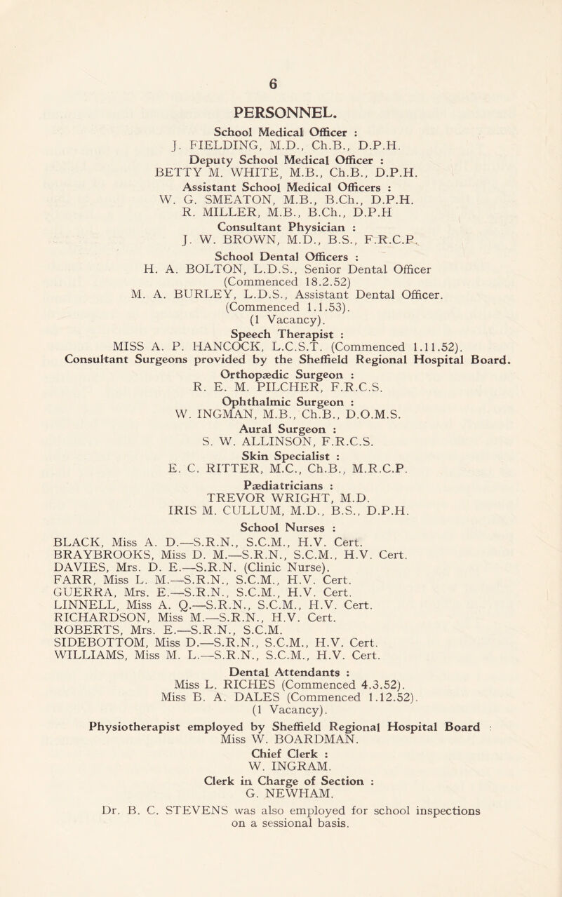 PERSONNEL. School Medical Officer : J. FIELDING, M.D., Ch.B., D.P.H. Deputy School Medical Officer : BETTY M. WHITE, M.B., Ch.B., D.P.H. Assistant School Medical Officers : W. G. SMEATON, M.B., B.Ch., D.P.H. R. MILLER, M.B., B.Ch., D.P.H Consultant Physician : J. W. BROWN, M.D., B.S., F.R.C.P.. School Dental Officers : H. A. BOLTON, L.D.S., Senior Dental Officer (Commenced 18.2.52) M. A. BURLEY, L.D.S., Assistant Dental Officer. (Commenced 1.1.53). (1 Vacancy). Speech Therapist : MISS A. P. HANCOCK, L.C.S.T. (Commenced 1.11.52). Consultant Surgeons provided by the Sheffield Regional Hospital Board. Orthopaedic Surgeon : R. E. M. PILCHER, F.R.C.S. Ophthalmic Surgeon : W. INGMAN, M.B., Ch.B., D.O.M.S. Aural Surgeon : S. W. ALLINSON, F.R.C.S. Skin Specialist : E. C. RITTER, M.C., Ch.B., M.R.C.P, Paediatricians : TREVOR WRIGHT, M.D. IRIS M. CULLUM, M.D., B.S., D.P.H. School Nurses : BLACK, Miss A. D.—S.R.N., S.C.M., H.V. Cert. BRAYBROOKS, Miss D. M.—S.R.N., S.C.M., H.V. Cert. DAVIES, Mrs. D. E.—S.R.N. (Clinic Nurse). FARR, Miss L. M.—S.R.N., S.C.M., H.V. Cert. GUERRA, Mrs. E.—S.R.N., S.C.M., H.V. Cert. LINNELL, Miss A. Q.—S.R.N., S.C.M., H.V. Cert. RICHARDSON, Miss M.—S.R.N., H.V. Cert. ROBERTS, Mrs. E.—S.R.N., S.C.M. SIDEBOTTOM, Miss D.—S.R.N., S.C.M., H.V. Cert. WILLIAMS, Miss M. L.—S.R.N., S.C.M., H.V. Cert. Dental Attendants : Miss L. RICHES (Commenced 4.3.52). Miss B. A. DALES (Commenced 1.12.52). (1 Vacancy). Physiotherapist employed by Sheffield Regional Hospital Board Miss W. BOARDMAN. Chief Clerk : W. INGRAM. Clerk in Charge of Section : G. NEWHAM. Dr. B. C. STEVENS was also employed for school inspections on a sessional basis.