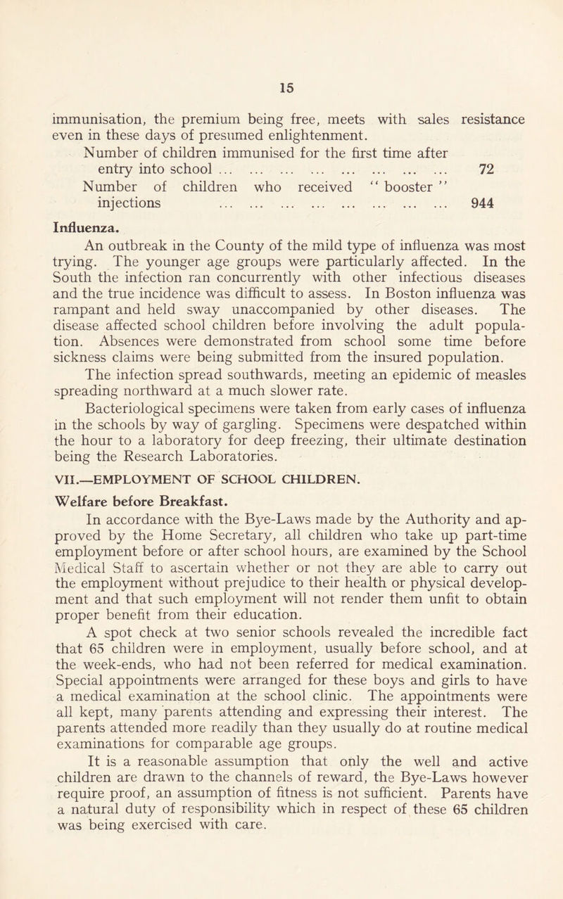 immunisation, the premium being free, meets with sales resistance even in these days of presumed enlightenment. Number of children immunised for the first time after entry into school 72 Number of children who received “ booster injections 944 Influenza. An outbreak in the County of the mild type of influenza was most trying. The younger age groups were particularly affected. In the South the infection ran concurrently with other infectious diseases and the true incidence was difficult to assess. In Boston influenza was rampant and held sway unaccompanied by other diseases. The disease affected school children before involving the adult popula- tion. Absences were demonstrated from school some time before sickness claims were being submitted from the insured population. The infection spread southwards, meeting an epidemic of measles spreading northward at a much slower rate. Bacteriological specimens were taken from early cases of influenza in the schools by way of gargling. Specimens were despatched within the hour to a laboratory for deep freezing, their ultimate destination being the Research Laboratories. VII.—EMPLOYMENT OF SCHOOL CHILDREN. Welfare before Breakfast. In accordance with the Bye-Laws made by the Authority and ap- proved by the Home Secretary, all children who take up part-time employment before or after school hours, are examined by the School Medical Staff to ascertain whether or not they are able to carry out the employment without prejudice to their health or physical develop- ment and that such employment will not render them unfit to obtain proper benefit from their education. A spot check at two senior schools revealed the incredible fact that 65 children were in employment, usually before school, and at the week-ends, who had not been referred for medical examination. Special appointments were arranged for these boys and girls to have a medical examination at the school clinic. The appointments were all kept, many parents attending and expressing their interest. The parents attended more readily than they usually do at routine medical examinations for comparable age groups. It is a reasonable assumption that only the well and active children are drawn to the channels of reward, the Bye-Laws however require proof, an assumption of fitness is not sufficient. Parents have a natural duty of responsibility which in respect of these 65 children was being exercised with care.