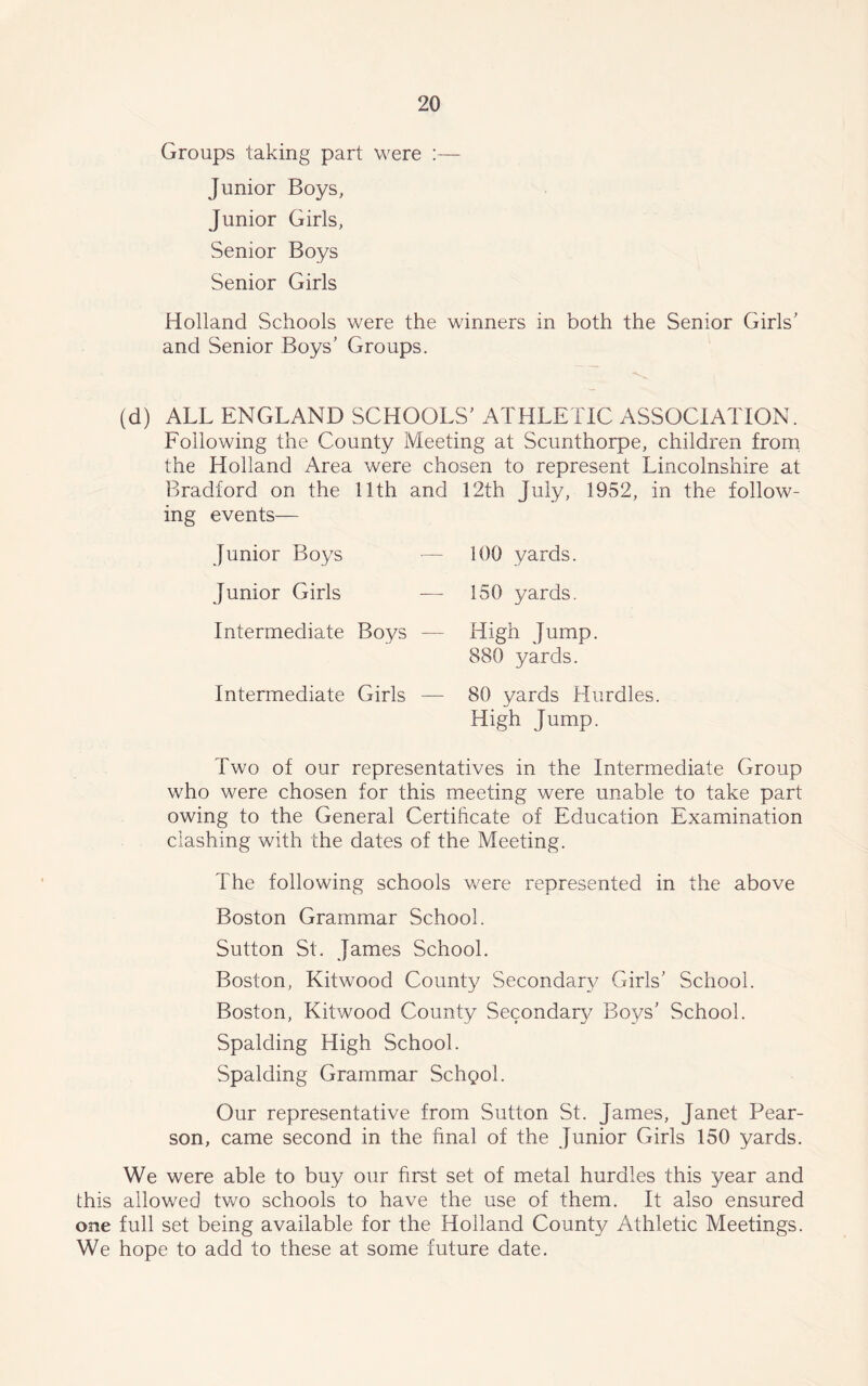 Groups taking part were :— Junior Boys, Junior Girls, Senior Boys Senior Girls Holland Schools were the winners in both the Senior Girls' and Senior Boys' Groups. (d) ALL ENGLAND SCHOOLS' ATHLETIC ASSOCIATION. Following the County Meeting at Scunthorpe, children from the Holland Area were chosen to represent Lincolnshire at Bradford on the 11th and ing events— Junior Boys — Junior Girls Intermediate Boys — Intermediate Girls — 12th July, 1952, in the follow- 100 yards. 150 yards. High Jump. 880 yards. 80 yards Hurdles. High Jump. Two of our representatives in the Intermediate Group who were chosen for this meeting were unable to take part owing to the General Certificate of Education Examination clashing with the dates of the Meeting. The following schools were represented in the above Boston Grammar School. Sutton St. James School. Boston, Kitwood County Secondary Girls' School. Boston, Kitwood County Secondary Boys’ School. Spalding High School. Spalding Grammar Schgol. Our representative from Sutton St. James, Janet Pear- son, came second in the final of the Junior Girls 150 yards. We were able to buy our first set of metal hurdles this year and this allowed two schools to have the use of them. It also ensured one full set being available for the Holland County Athletic Meetings. We hope to add to these at some future date.