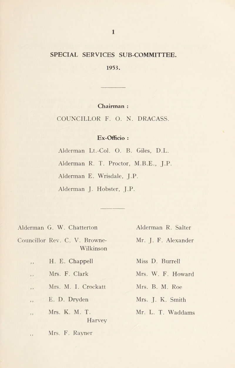 SPECIAL SERVICES SUB COMMITTEE. 1953. Chairman : COUNCILLOR F. O. N. DRACASS. Ex-Officio : Alderman Lt.-Col. O. B. Giles, D.L. Alderman R. T. Proctor, J.P. Alderman E. Wrisdale, J.P. Alderman J. Hobster, J.P. Alderman G. W. Chatterton Alderman R. Salter Councillor Rev. C. V. Browne- Wilkinson Mr. J. F. Alexander H. E. Chappell Miss D. Burrell Mrs. F. Clark Mrs. W. F. Howard Mrs. M. I. Crockatt Mrs. B. M. Roe E. D. Dryden Mrs. J. K. Smith Mrs. K. M. T. Mr. L. T. Waddams Harvey Mrs. F. Ravner