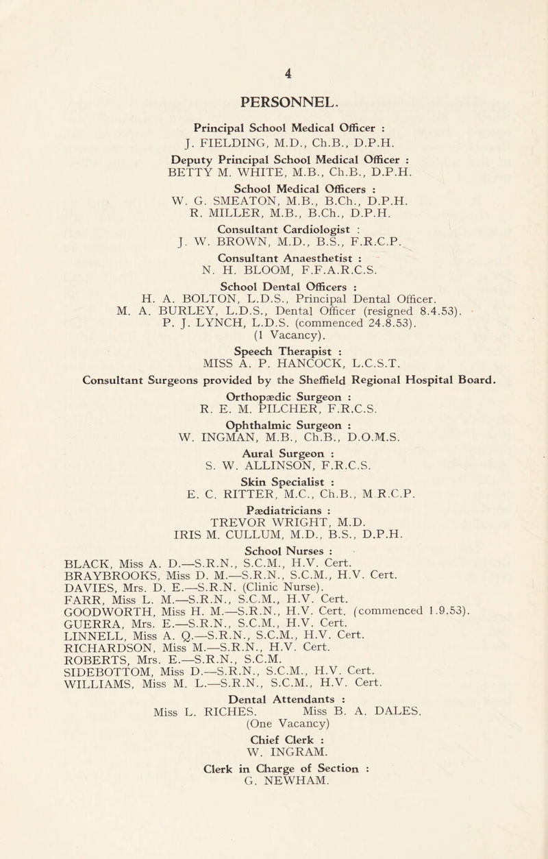 PERSONNEL. Principal School Medical Officer : J. FIELDING, M.D., Ch.B., D.P.H. Deputy Principal School Medical Officer : BETTY M. WHITE, M.B., Ch.B., D.P.H. School Medical Officers : W. G. SMEATON, M.B., B.Ch., D.P.H. R. MILLER, M.B., B.Ch., D.P.H. Consultant Cardiologist : J. W. BROWN, M.D., B.S., F.R.C.P. Consultant Anaesthetist : N. H. BLOOM, F.F.A.R.C.S. School Dental Officers : H. A. BOLTON, L.D.S., Principal Dental Officer. M. A. BURLEY, L.D.S., Dental Officer (resigned 8.4.53). P. J. LYNCH, L.D.S. (commenced 24.8.53). (1 Vacancy). Speech Therapist : MISS A. P. HANCOCK, L.C.S.T. Consultant Surgeons provided by the Sheffield Regional Hospital Board. Orthopaedic Surgeon : R. E. M. PILCHER, F.R.C.S. Ophthalmic Surgeon : W. INGMAN, M.B., Ch.B., D.O.M.S. Aural Surgeon : S. W. ALLINSON, F.R.C.S. Skin Specialist : E. C. RITTER, M.C., Ch.B., M R.C.P. Paediatricians : TREVOR WRIGHT, M.D. IRIS M. CULLUM, M.D., B.S., D.P.H. School Nurses : BLACK, Miss A. D.—S.R.N., S.C.M., H.V. Cert. BRAYBROOKS, Miss D. M.—S.R.N., S.C.M., H.V. Cert. DAVIES, Mrs. D. E.—S.R.N. (Clinic Nurse). FARR, Miss L. M.— S.R.N., S.C.M., H.V. Cert. GOODWORTH, Miss H. M.—S.R.N., H.V. Cert, (commenced 1.9.53). GUERRA, Mrs. E— S.R.N., S.C.M., H.V. Cert. LINNELL, Miss A. Q.—S.R.N., S.C.M., H.V. Cert. RICHARDSON, Miss M.— S.R.N., H.V. Cert. ROBERTS, Mrs. E.—S.R.N., S.C.M. SIDEBOTTOM, Miss D.—S.R.N., S.C.M., H.V. Cert. WILLIAMS, Miss M. L.—S.R.N., S.C.M., H.V. Cert. Dental Attendants : Miss L. RICHES. Miss B. A. DALES. (One Vacancy) Chief Clerk : W. INGRAM. Clerk in Charge of Section : G. NEWHAM.