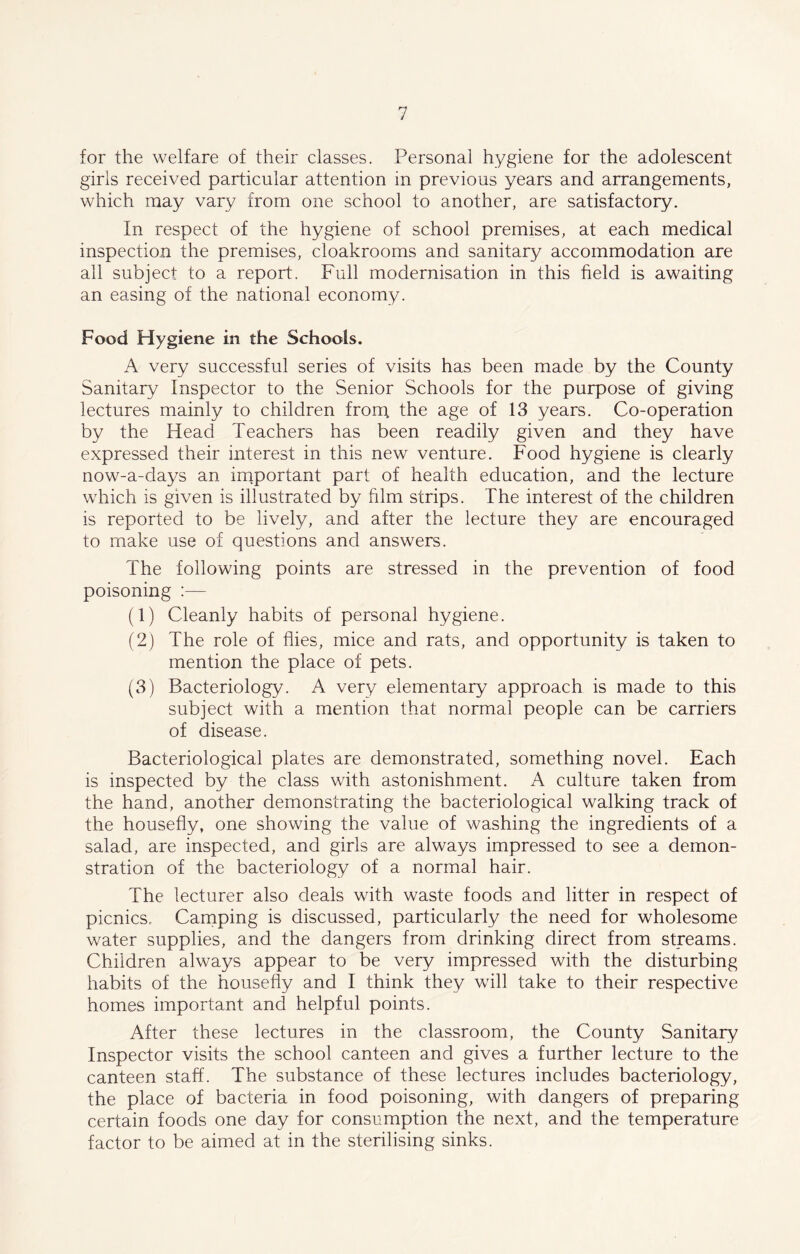 for the welfare of their classes. Personal hygiene for the adolescent girls received particular attention in previous years and arrangements, which may vary from one school to another, are satisfactory. In respect of the hygiene of school premises, at each medical inspection the premises, cloakrooms and sanitary accommodation are all subject to a report. Full modernisation in this field is awaiting an easing of the national economy. Food Hygiene in the Schools. A very successful series of visits has been made by the County Sanitary Inspector to the Senior Schools for the purpose of giving lectures mainly to children from the age of 13 years. Co-operation by the Head Teachers has been readily given and they have expressed their interest in this new venture. Food hygiene is clearly now-a-days an important part of health education, and the lecture which is given is illustrated by film strips. The interest of the children is reported to be lively, and after the lecture they are encouraged to make use of questions and answers. The following points are stressed in the prevention of food poisoning :— (1) Cleanly habits of personal hygiene. (2) The role of flies, mice and rats, and opportunity is taken to mention the place of pets. (3) Bacteriology. A very elementary approach is made to this subject with a mention that normal people can be carriers of disease. Bacteriological plates are demonstrated, something novel. Each is inspected by the class with astonishment. A culture taken from the hand, another demonstrating the bacteriological walking track of the housefly, one showing the value of washing the ingredients of a salad, are inspected, and girls are always impressed to see a demon- stration of the bacteriology of a normal hair. The lecturer also deals with waste foods and litter in respect of picnics, Camping is discussed, particularly the need for wholesome water supplies, and the dangers from drinking direct from streams. Children always appear to be very impressed with the disturbing habits of the housefly and I think they will take to their respective homes important and helpful points. After these lectures in the classroom, the County Sanitary Inspector visits the school canteen and gives a further lecture to the canteen staff. The substance of these lectures includes bacteriology, the place of bacteria in food poisoning, with dangers of preparing certain foods one day for consumption the next, and the temperature factor to be aimed at in the sterilising sinks.