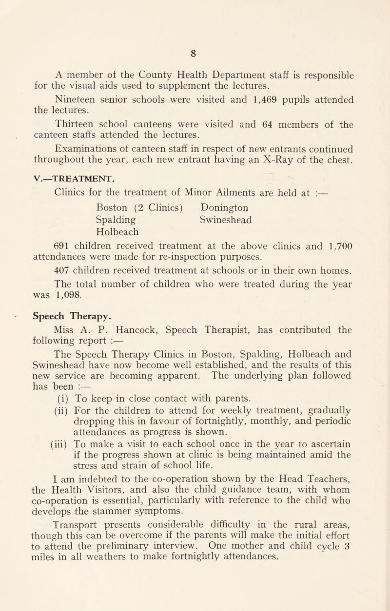 A member of the County Health Department staff is responsible for the visual aids used to supplement the lectures. Nineteen senior schools were visited and 1,469 pupils attended the lectures. Thirteen school canteens were visited and 64 members of the canteen staffs attended the lectures. Examinations of canteen staff in respect of new entrants continued throughout the year, each new entrant having an X-Ray of the chest. V.—TREATMENT. Clinics for the treatment of Minor Ailments are held at :— Boston (2 Clinics) Donington Spalding Swineshead Holbeach 691 children received treatment at the above clinics and 1,700 attendances were made for re-inspection purposes. 407 children received treatment at schools or in their own homes. The total number of children who were treated during the year was 1,098c Speech Therapy. Miss A. P. Hancock, Speech Therapist, has contributed the following report :— The Speech Therapy Clinics in Boston, Spalding, Holbeach and Swineshead have now become well established, and the results of this new service are becoming apparent. The underlying plan followed has been :— (i) To keep in close contact with parents. (ii) For the children to attend for weekly treatment, gradually dropping this in favour of fortnightly, monthly, and periodic attendances as progress is shown. (iii) To make a visit to each school once in the year to ascertain if the progress shown at clinic is being maintained amid the stress and strain of school life. I am indebted to the co-operation shown by the Head Teachers, the Health Visitors, and also the child guidance team, with whom co-operation is essential, particularly with reference to the child who develops the stammer symptoms. Transport presents considerable difficulty in the rural areas, though this can be overcome if the parents will make the initial effort to attend the preliminary interview. One mother and child cycle 3 miles in all weathers to make fortnightly attendances.